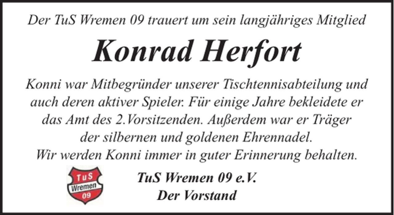 <p>Der TuS Wremen 09 trauert um sein langjähriges Mitglied</p><p>Konrad Herfort<br />Konni war Mitbegründer unserer Tischtennisabteilung und<br />auch deren aktiver Spieler. Für einige Jahre bekleidete er<br />das Amt des 2.Vorsitzenden. Außerdem war er Träger<br />der silbernen und goldenen Ehrennadel.<br />Wir werden Konni immer in guter Erinnerung behalten.<br />TuS Wremen 09 e.V.<br />Der Vorstand</p>