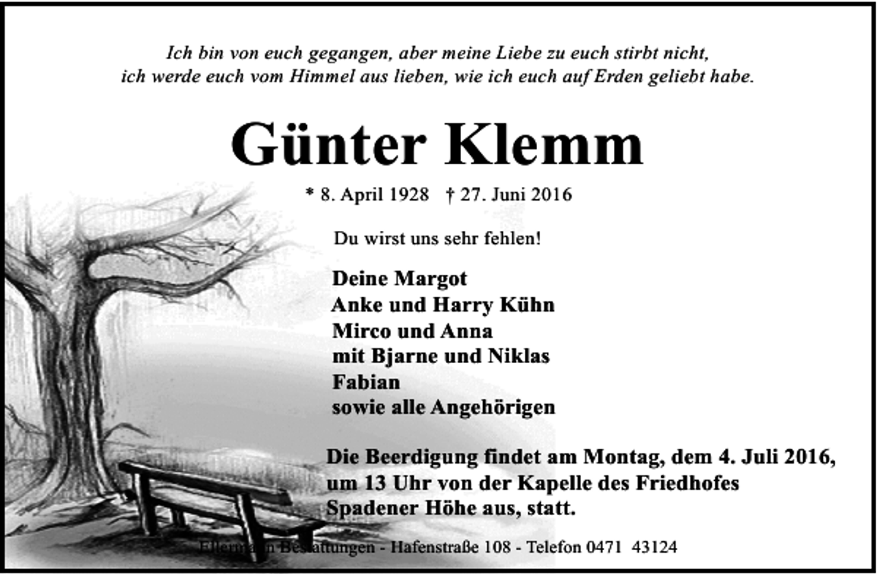 <p>Ich bin von euch gegangen, aber meine Liebe zu euch stirbt nicht,<br />ich werde euch vom Himmel aus lieben, wie ich euch auf Erden geliebt habe.</p><p>Günter Klemm<br />* 8. April 1928 † 27. Juni 2016<br />Du wirst uns sehr fehlen!</p><p>Deine Margot<br />Anke und Harry Kühn<br />Mirco und Anna<br />mit Bjarne und Niklas<br />Fabian<br />sowie alle Angehörigen<br />Die Beerdigung findet am Montag, dem 4. Juli 2016,<br />um 13 Uhr von der Kapelle des Friedhofes<br />Spadener Höhe aus, statt.<br />Ellermann Bestattungen - Hafenstraße 108 - Telefon 0471 43124</p>