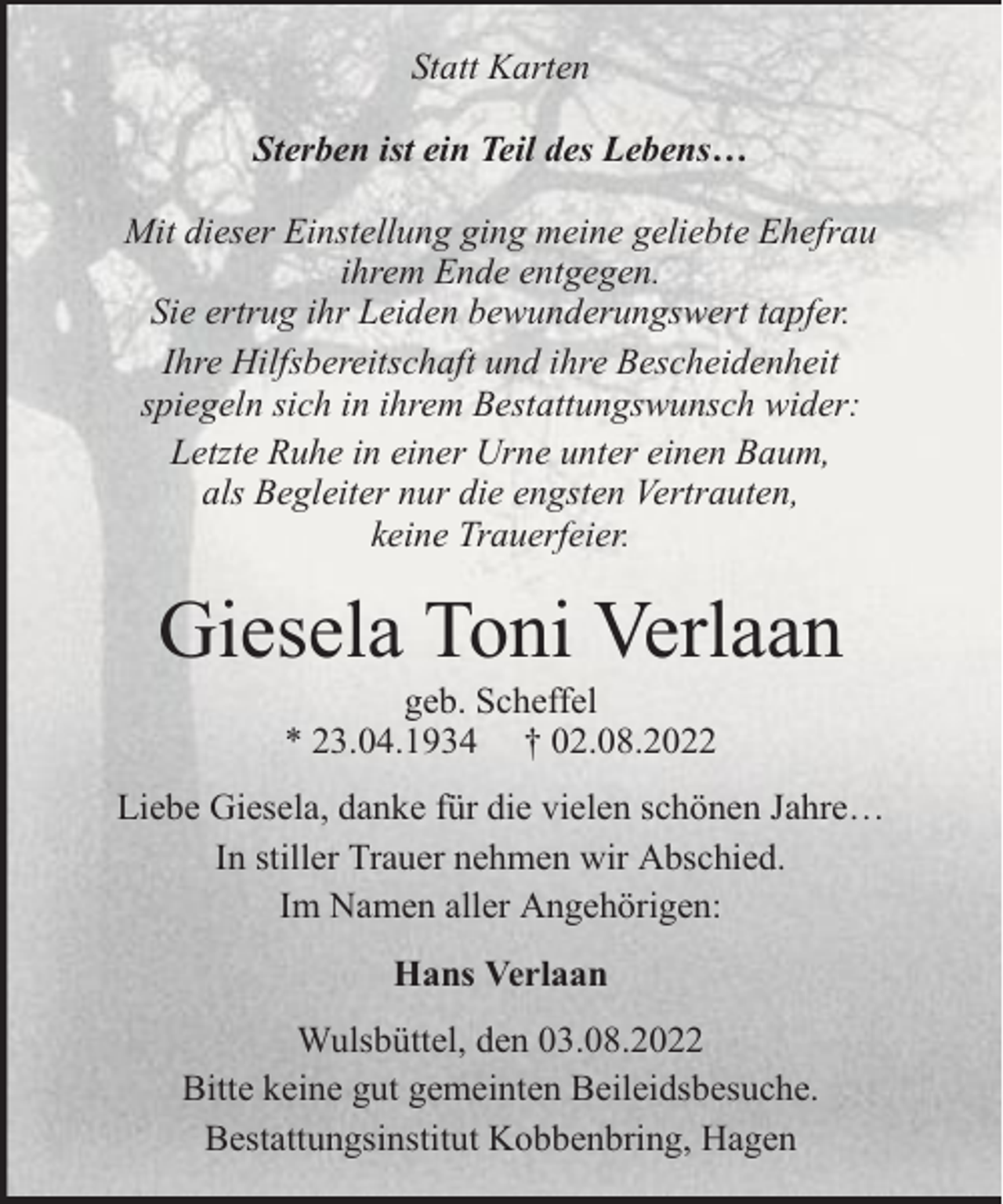<p>Statt Karten<br />Sterben ist ein Teil des Lebens…<br />Mit dieser Einstellung ging meine geliebte Ehefrau<br />ihrem Ende entgegen.<br />Sie ertrug ihr Leiden bewunderungswert tapfer.<br />Ihre Hilfsbereitschaft und ihre Bescheidenheit<br />spiegeln sich in ihrem Bestattungswunsch wider:<br />Letzte Ruhe in einer Urne unter einen Baum,<br />als Begleiter nur die engsten Vertrauten,<br />keine Trauerfeier.</p><p>Giesela Toni Verlaan<br />geb. Scheffel<br />* 23.04.1934 † 02.08.2022</p><p>Liebe Giesela, danke für die vielen schönen Jahre…<br />In stiller Trauer nehmen wir Abschied.<br />Im Namen aller Angehörigen:<br />Hans Verlaan<br />Wulsbüttel, den 03.08.2022<br />Bitte keine gut gemeinten Beileidsbesuche.<br />Bestattungsinstitut Kobbenbring, Hagen</p>