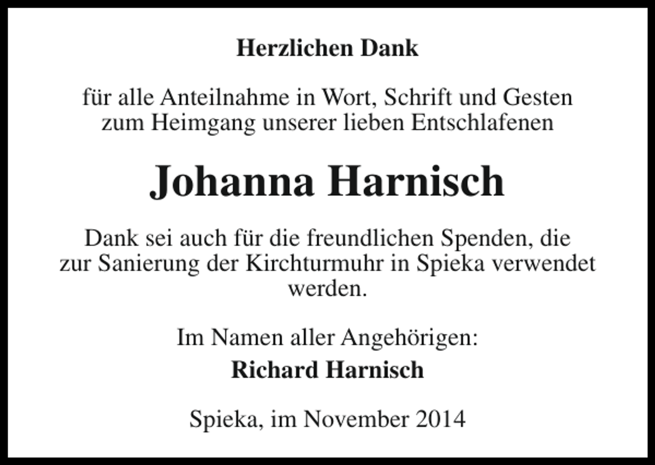 <p>Herzlichen Dank<br />für alle Anteilnahme in Wort, Schrift und Gesten<br />zum Heimgang unserer lieben Entschlafenen</p><p>Johanna Harnisch<br />Dank sei auch für die freundlichen Spenden, die<br />zur Sanierung der Kirchturmuhr in Spieka verwendet<br />werden.<br />Im Namen aller Angehörigen:<br />Richard Harnisch<br />Spieka, im November 2014</p>