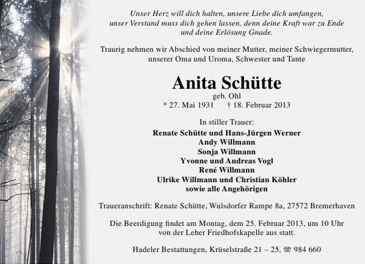 <p>Unser Herz will dich halten, unsere Liebe dich umfangen,<br />unser Verstand muss dich gehen lassen, denn deine Kraft war zu Ende<br />und deine Erlösung Gnade.<br />Traurig nehmen wir Abschied von meiner Mutter, meiner Schwiegermutter,<br />unserer Oma und Uroma, Schwester und Tante</p><p>Anita Schütte<br />geb. Ohl</p><p>* 27. Mai 1931</p><p>† 18. Februar 2013</p><p>In stiller Trauer:<br />Renate Schütte und Hans-Jürgen Werner<br />Andy Willmann<br />Sonja Willmann<br />Yvonne und Andreas Vogl<br />René Willmann<br />Ulrike Willmann und Christian Köhler<br />sowie alle Angehörigen<br />Traueranschrift: Renate Schütte, Wulsdorfer Rampe 8a, 27572 Bremerhaven<br />Die Beerdigung ﬁndet am Montag, dem 25. Februar 2013, um 10 Uhr<br />von der Leher Friedhofskapelle aus statt.<br />Hadeler Bestattungen, Krüselstraße 21 – 25,  984 660</p>