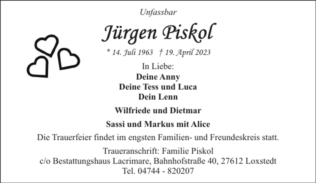 <p>Unfassbar</p><p>* 14. Juli 1963 † 19. April 2023<br />In Liebe:<br />Deine Anny<br />Deine Tess und Luca<br />Dein Lenn<br />Wilfriede und Dietmar<br />Sassi und Markus mit Alice<br />Die Trauerfeier findet im engsten Familien- und Freundeskreis statt.<br />Traueranschrift: Familie Piskol<br />c/o Bestattungshaus Lacrimare, Bahnhofstraße 40, 27612 Loxstedt<br />Tel. 04744 - 820207</p>
