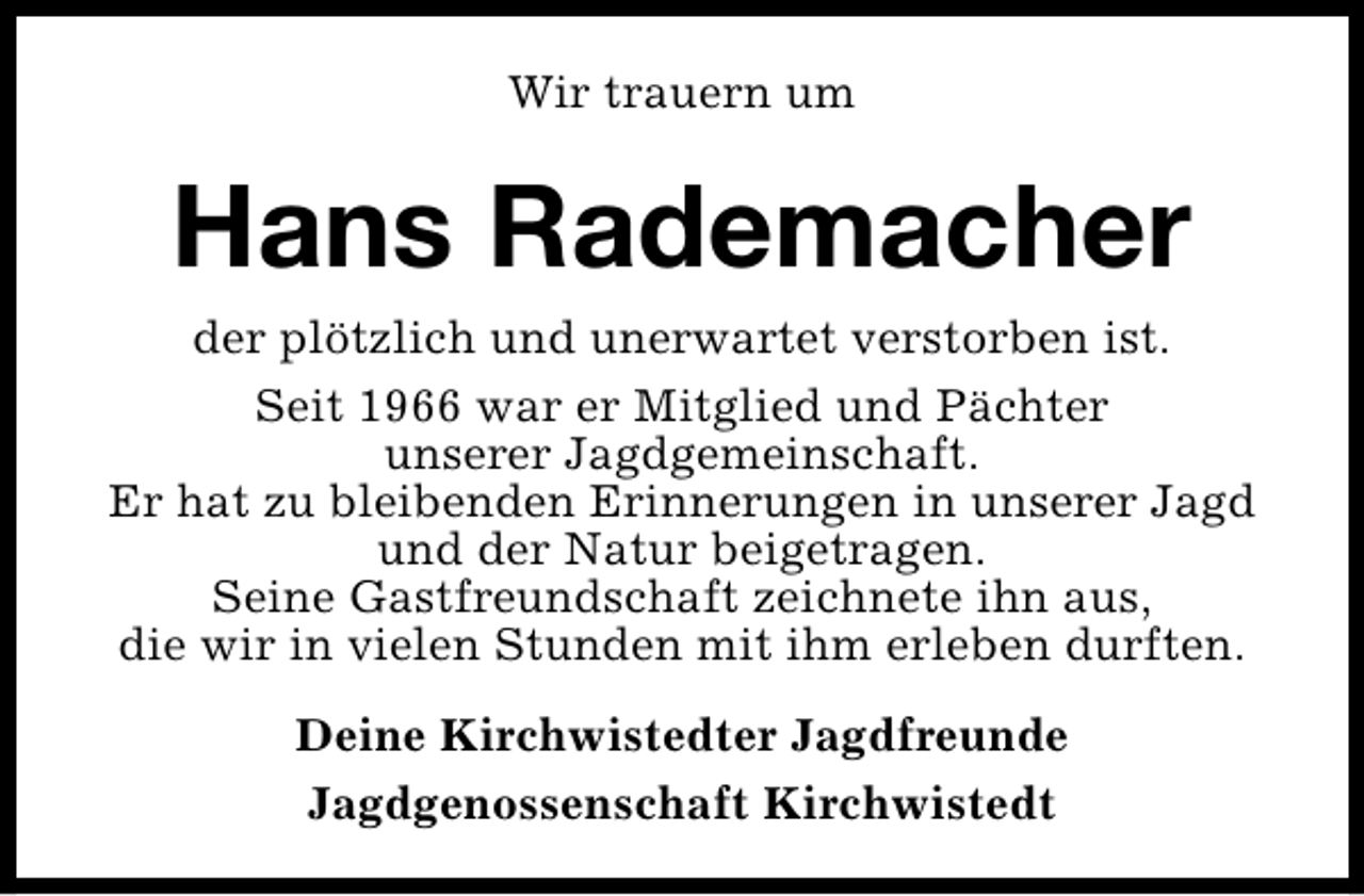 <p>Wir trauern um</p><p>Hans Rademacher<br />der plötzlich und unerwartet verstorben ist.<br />Seit 1966 war er Mitglied und Pächter<br />unserer Jagdgemeinschaft.<br />Er hat zu bleibenden Erinnerungen in unserer Jagd<br />und der Natur beigetragen.<br />Seine Gastfreundschaft zeichnete ihn aus,<br />die wir in vielen Stunden mit ihm erleben durften.<br />Deine Kirchwistedter Jagdfreunde<br />Jagdgenossenschaft Kirchwistedt</p>