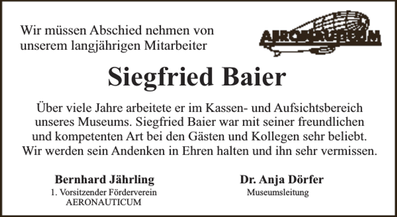 <p>Wir müssen Abschied nehmen von<br />unserem langjährigen Mitarbeiter</p><p>Siegfried Baier<br />Über viele Jahre arbeitete er im Kassen- und Aufsichtsbereich<br />unseres Museums. Siegfried Baier war mit seiner freundlichen<br />und kompetenten Art bei den Gästen und Kollegen sehr beliebt.<br />Wir werden sein Andenken in Ehren halten und ihn sehr vermissen.<br />Bernhard Jährling</p><p>1. Vorsitzender Förderverein<br />AERONAUTICUM</p><p>Dr. Anja Dörfer<br />Museumsleitung</p>