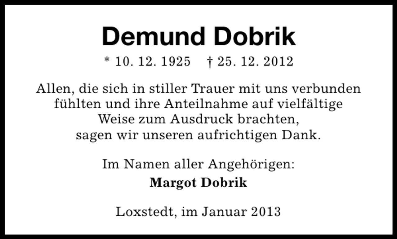 <p>Demund Dobrik<br />* 10. 12. 1925</p><p>† 25. 12. 2012</p><p>Allen, die sich in stiller Trauer mit uns verbunden<br />fühlten und ihre Anteilnahme auf vielfältige<br />Weise zum Ausdruck brachten,<br />sagen wir unseren aufrichtigen Dank.<br />Im Namen aller Angehörigen:<br />Margot Dobrik<br />Loxstedt, im Januar 2013</p>