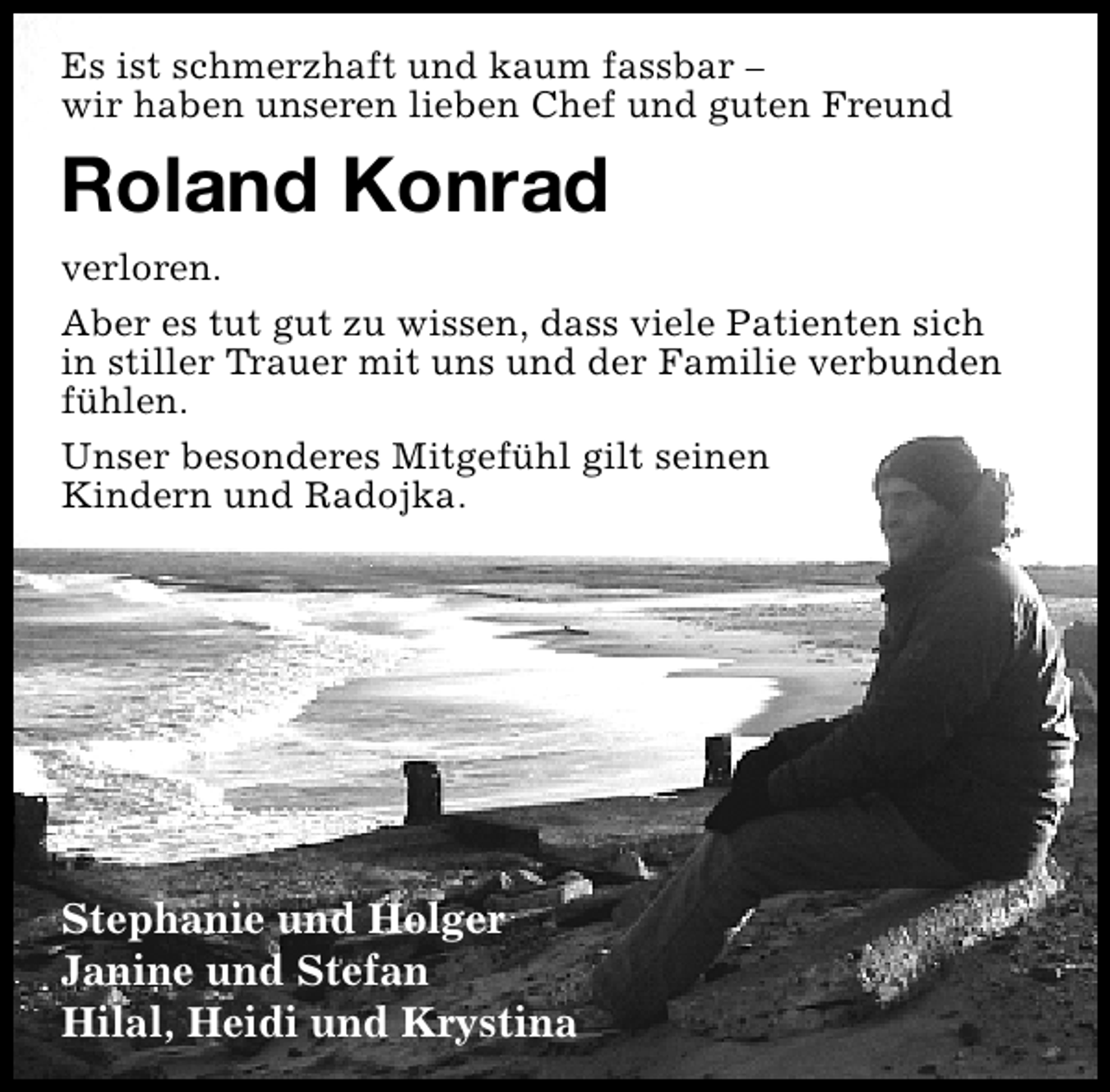<p>Es ist schmerzhaft und kaum fassbar –<br />wir haben unseren lieben Chef und guten Freund</p>
<p>Roland Konrad<br />verloren.<br />Aber es tut gut zu wissen, dass viele Patienten sich<br />in stiller Trauer mit uns und der Familie verbunden<br />fühlen.<br />Unser besonderes Mitgefühl gilt seinen<br />Kindern und Radojka.</p>
<p>Stephanie und Holger<br />Janine und Stefan<br />Hilal, Heidi und Krystina</p>