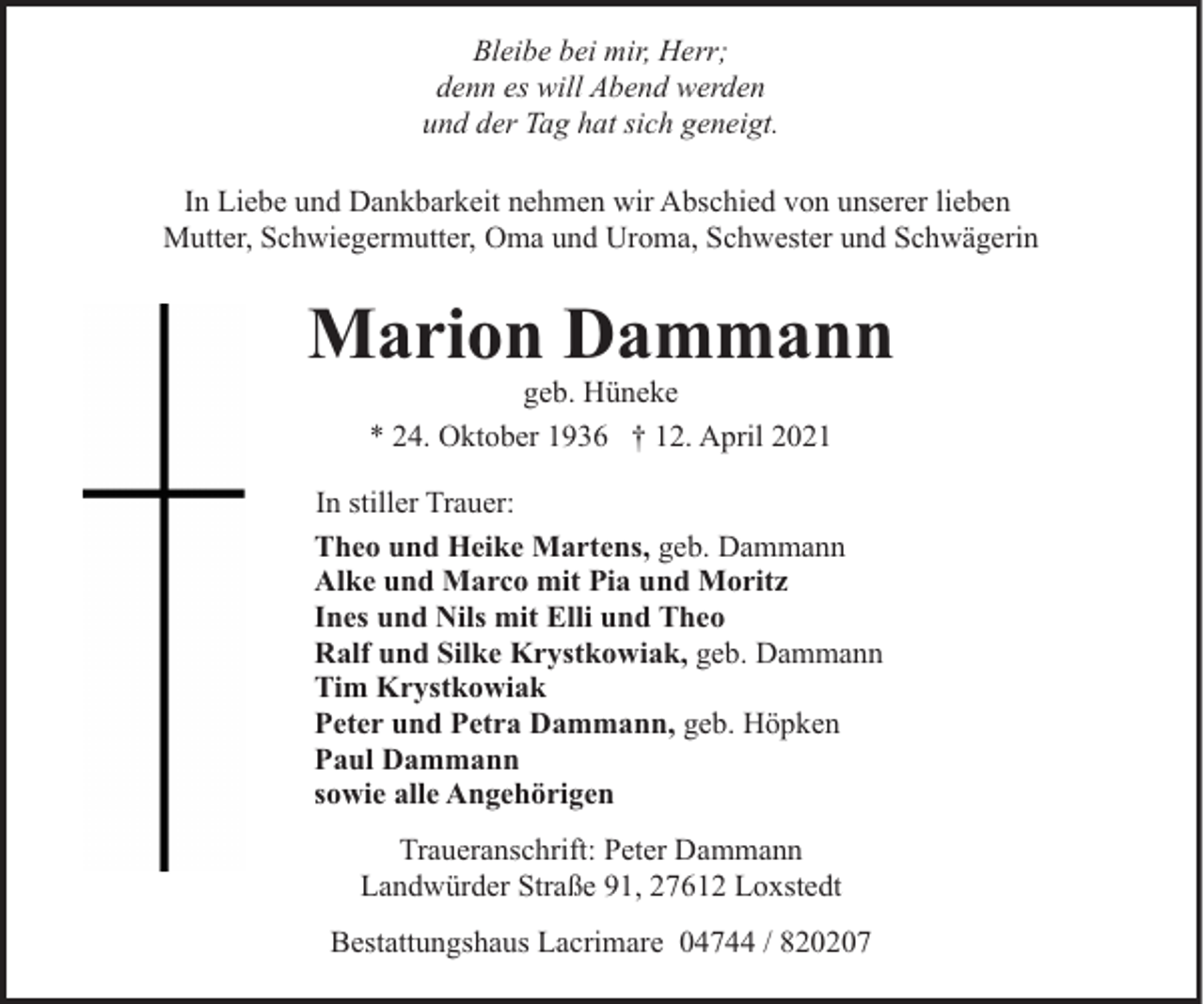 <p>Bleibe bei mir, Herr;<br />denn es will Abend werden<br />und der Tag hat sich geneigt.<br />In Liebe und Dankbarkeit nehmen wir Abschied von unserer lieben<br />Mutter, Schwiegermutter, Oma und Uroma, Schwester und Schwägerin</p><p>Marion Dammann<br />geb. Hüneke<br />* 24. Oktober 1936 † 12. April 2021</p><p>In stiller Trauer:<br />Theo und Heike Martens, geb. Dammann<br />Alke und Marco mit Pia und Moritz<br />Ines und Nils mit Elli und Theo<br />Ralf und Silke Krystkowiak, geb. Dammann<br />Tim Krystkowiak<br />Peter und Petra Dammann, geb. Höpken<br />Paul Dammann<br />sowie alle Angehörigen<br />Traueranschrift: Peter Dammann<br />Landwürder Straße 91, 27612 Loxstedt<br />Bestattungshaus Lacrimare 04744 / 820207</p>