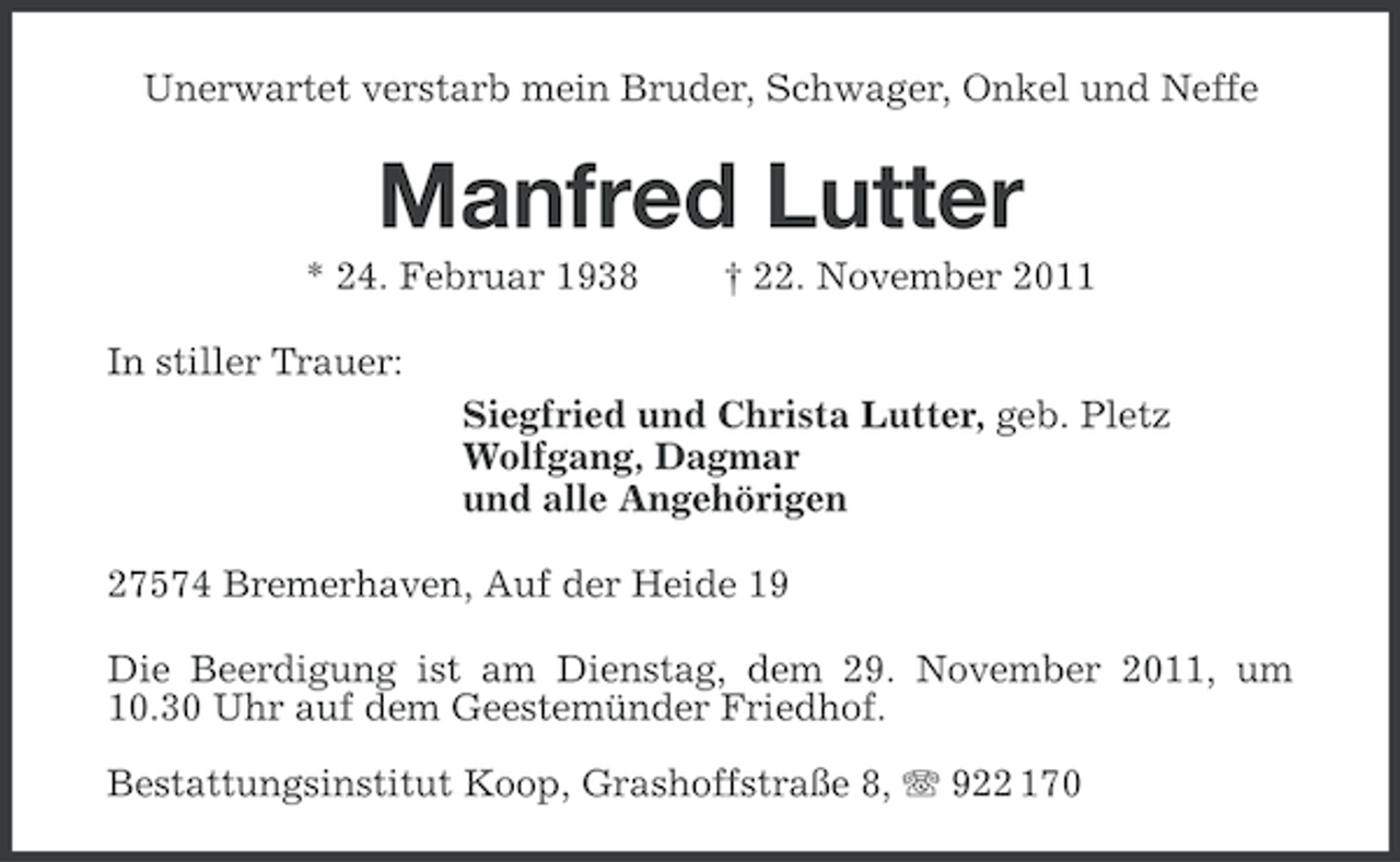 <p>Unerwartet verstarb mein Bruder, Schwager, Onkel und Neffe</p><p>Manfred Lutter<br />* 24. Februar 1938</p><p>† 22. November 2011</p><p>In stiller Trauer:<br />Siegfried und Christa Lutter, geb. Pletz<br />Wolfgang, Dagmar<br />und alle Angehörigen<br />27574 Bremerhaven, Auf der Heide 19<br />Die Beerdigung ist am Dienstag, dem 29. November 2011, um<br />10.30 Uhr auf dem Geestemünder Friedhof.<br />Bestattungsinstitut Koop, Grashoffstraße 8, 922 170</p>