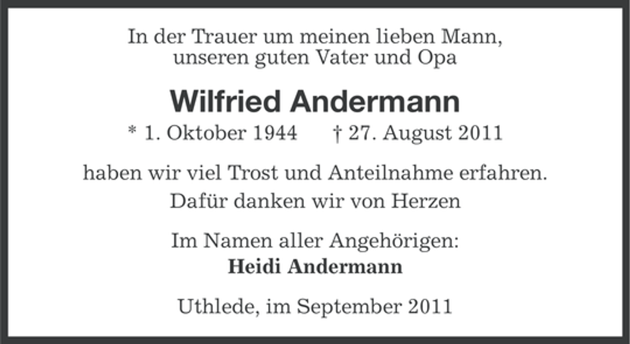 <p>In der Trauer um meinen lieben Mann,<br />unseren guten Vater und Opa</p><p>Wilfried Andermann<br />* 1. Oktober 1944</p><p>† 27. August 2011</p><p>haben wir viel Trost und Anteilnahme erfahren.<br />Dafür danken wir von Herzen<br />Im Namen aller Angehörigen:<br />Heidi Andermann<br />Uthlede, im September 2011</p>