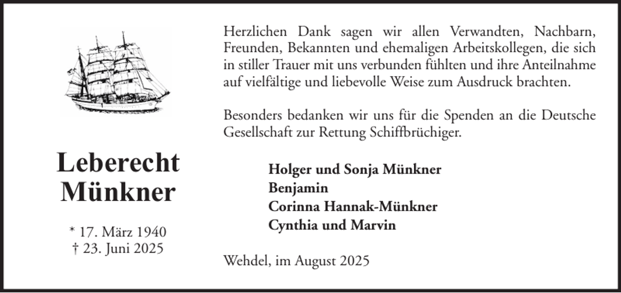 <p>Herzlichen Dank sagen wir allen Verwandten, Nachbarn,<br />Freunden, Bekannten und ehemaligen Arbeitskollegen, die sich<br />in stiller Trauer mit uns verbunden fühlten und ihre Anteilnahme<br />auf vielfältige und liebevolle Weise zum Ausdruck brachten.<br />Besonders bedanken wir uns für die Spenden an die Deutsche<br />Gesellschaft zur Rettung Schiffbrüchiger.</p><p>Leberecht<br />Münkner<br />* 17. März 1940<br />† 23. Juni 2025</p><p>Holger und Sonja Münkner<br />Benjamin<br />Corinna Hannak-Münkner<br />Cynthia und Marvin<br />Wehdel, im August 2025</p>