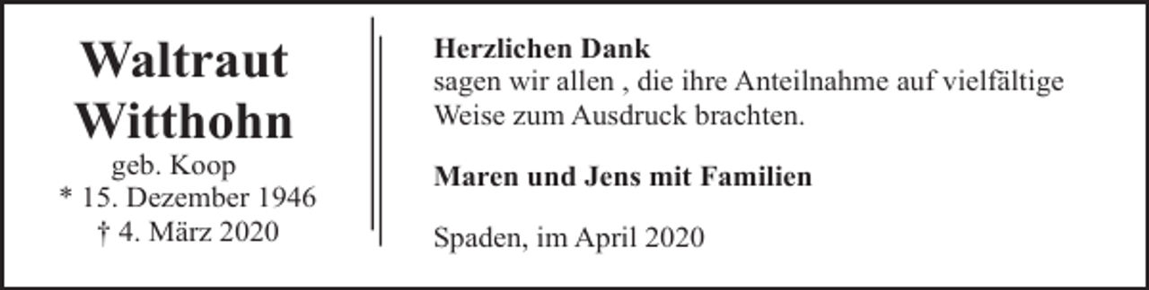 <p>Waltraut<br />Witthohn</p><p>geb. Koop<br />* 15. Dezember 1946<br />† 4. März 2020</p><p>Herzlichen Dank<br />sagen wir allen , die ihre Anteilnahme auf vielfältige<br />Weise zum Ausdruck brachten.<br />Maren und Jens mit Familien<br />Spaden, im April 2020</p>