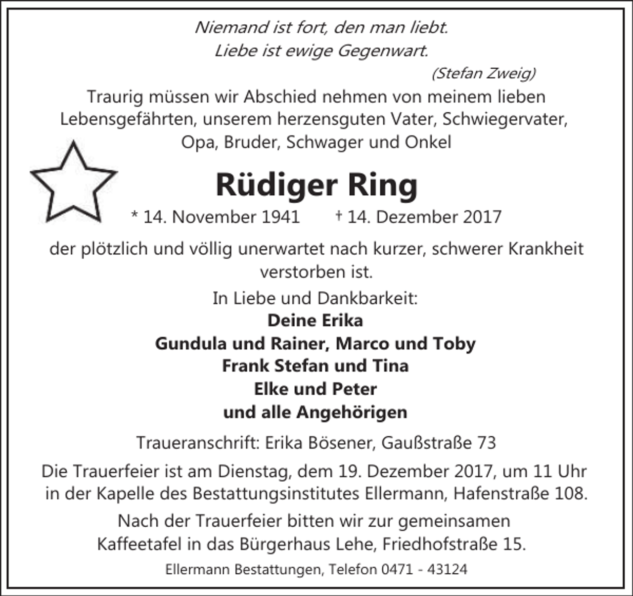 <p>Niemand ist fort, den man liebt.<br />Liebe ist ewige Gegenwart.<br />(Stefan Zweig)</p><p>Traurig müssen wir Abschied nehmen von meinem lieben<br />Lebensgefährten, unserem herzensguten Vater, Schwiegervater,<br />Opa, Bruder, Schwager und Onkel</p><p>Rüdiger Ring</p><p>* 14. November 1941</p><p>† 14. Dezember 2017</p><p>der plötzlich und völlig unerwartet nach kurzer, schwerer Krankheit<br />verstorben ist.<br />In Liebe und Dankbarkeit:<br />Deine Erika<br />Gundula und Rainer, Marco und Toby<br />Frank Stefan und Tina<br />Elke und Peter<br />und alle Angehörigen<br />Traueranschrift: Erika Bösener, Gaußstraße 73<br />Die Trauerfeier ist am Dienstag, dem 19. Dezember 2017, um 11 Uhr<br />in der Kapelle des Bestattungsinstitutes Ellermann, Hafenstraße 108.<br />Nach der Trauerfeier bitten wir zur gemeinsamen<br />Kaffeetafel in das Bürgerhaus Lehe, Friedhofstraße 15.<br />Ellermann Bestattungen, Telefon 0471 - 43124</p>