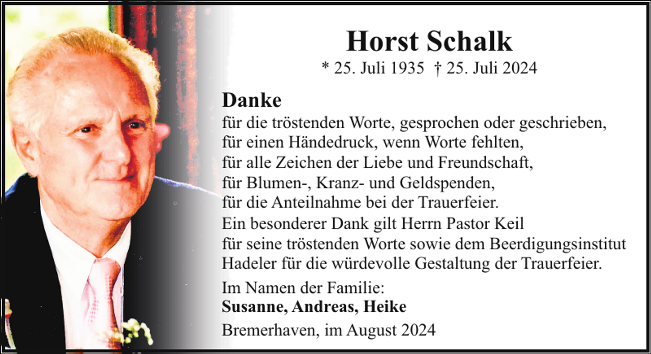 <p>Horst Schalk</p><p>* 25. Juli 1935 † 25. Juli 2024</p><p>Danke</p><p>für die tröstenden Worte, gesprochen oder geschrieben,<br />für einen Händedruck, wenn Worte fehlten,<br />für alle Zeichen der Liebe und Freundschaft,<br />für Blumen-, Kranz- und Geldspenden,<br />für die Anteilnahme bei der Trauerfeier.<br />Ein besonderer Dank gilt Herrn Pastor Keil<br />für seine tröstenden Worte sowie dem Beerdigungsinstitut<br />Hadeler für die würdevolle Gestaltung der Trauerfeier.<br />Im Namen der Familie:<br />Susanne, Andreas, Heike<br />Bremerhaven, im August 2024</p>