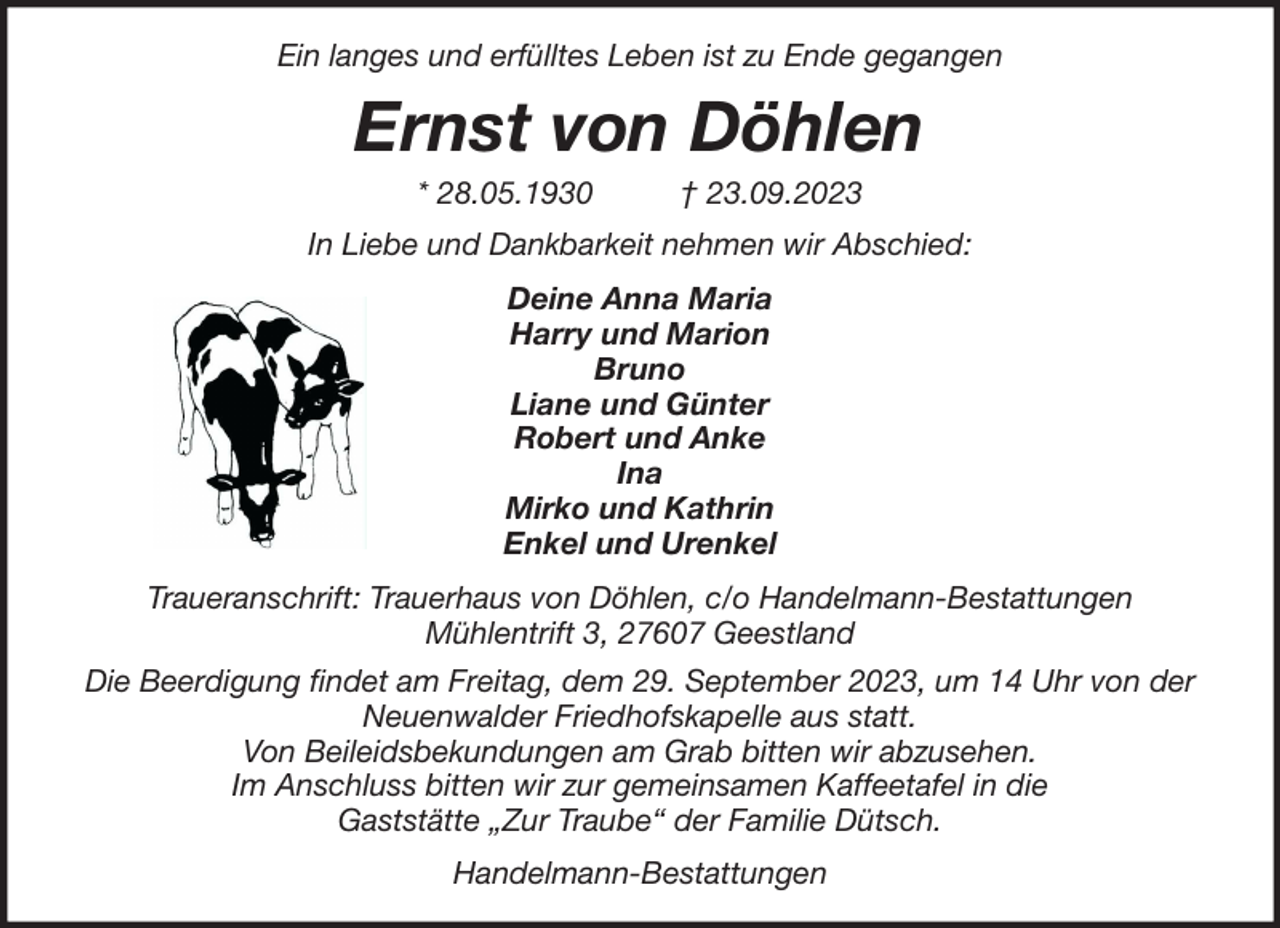<p>Ein langes und erfülltes Leben ist zu Ende gegangen</p><p>Ernst von Döhlen<br />* 28.05.1930</p><p>† 23.09.2023</p><p>In Liebe und Dankbarkeit nehmen wir Abschied:<br />Deine Anna Maria<br />Harry und Marion<br />Bruno<br />Liane und Günter<br />Robert und Anke<br />Ina<br />Mirko und Kathrin<br />Enkel und Urenkel<br />Traueranschrift: Trauerhaus von Döhlen, c/o Handelmann-Bestattungen<br />Mühlentrift 3, 27607 Geestland<br />Die Beerdigung findet am Freitag, dem 29. September 2023, um 14 Uhr von der<br />Neuenwalder Friedhofskapelle aus statt.<br />Von Beileidsbekundungen am Grab bitten wir abzusehen.<br />Im Anschluss bitten wir zur gemeinsamen Kaffeetafel in die<br />Gaststätte „Zur Traube“ der Familie Dütsch.<br />Handelmann-Bestattungen</p>
