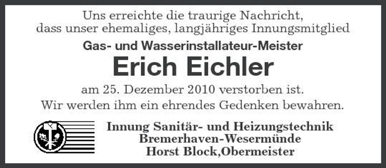 <p>Uns erreichte die traurige Nachricht, dass unser ehemaliges, langjähriges Innungsmitglied Gas- und Wasserinstallateur-Meister</p><p>Erich Eichler<br />am 25. Dezember 2010 verstorben ist. Wir werden ihm ein ehrendes Gedenken bewahren. Innung Sanitär- und Heizungstechnik Bremerhaven-Wesermünde Horst Block,Obermeister</p>