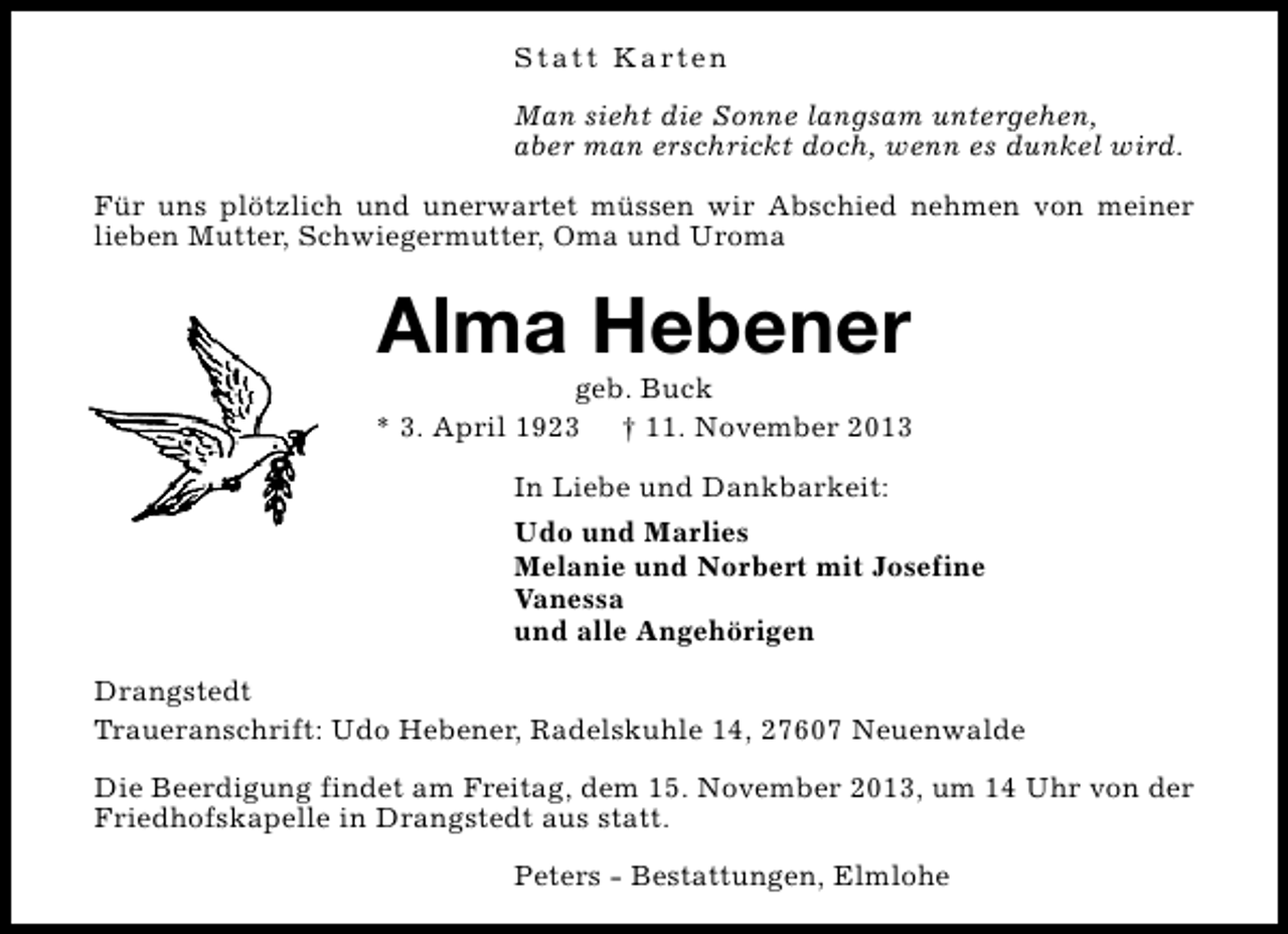<p>S t a t t K a rt e n<br />Man sieht die Sonne langsam untergehen,<br />aber man erschrickt doch, wenn es dunkel wird.<br />Für uns plötzlich und unerwartet müssen wir Abschied nehmen von meiner<br />lieben Mutter, Schwiegermutter, Oma und Uroma</p><p>Alma Hebener</p><p>geb. Buck<br />* 3. April 1923 † 11. November 2013<br />In Liebe und Dankbarkeit:<br />Udo und Marlies<br />Melanie und Norbert mit Josefine<br />Vanessa<br />und alle Angehörigen<br />Drangstedt<br />Traueranschrift: Udo Hebener, Radelskuhle 14, 27607 Neuenwalde<br />Die Beerdigung findet am Freitag, dem 15. November 2013, um 14 Uhr von der<br />Friedhofskapelle in Drangstedt aus statt.<br />Peters - Bestattungen, Elmlohe</p>