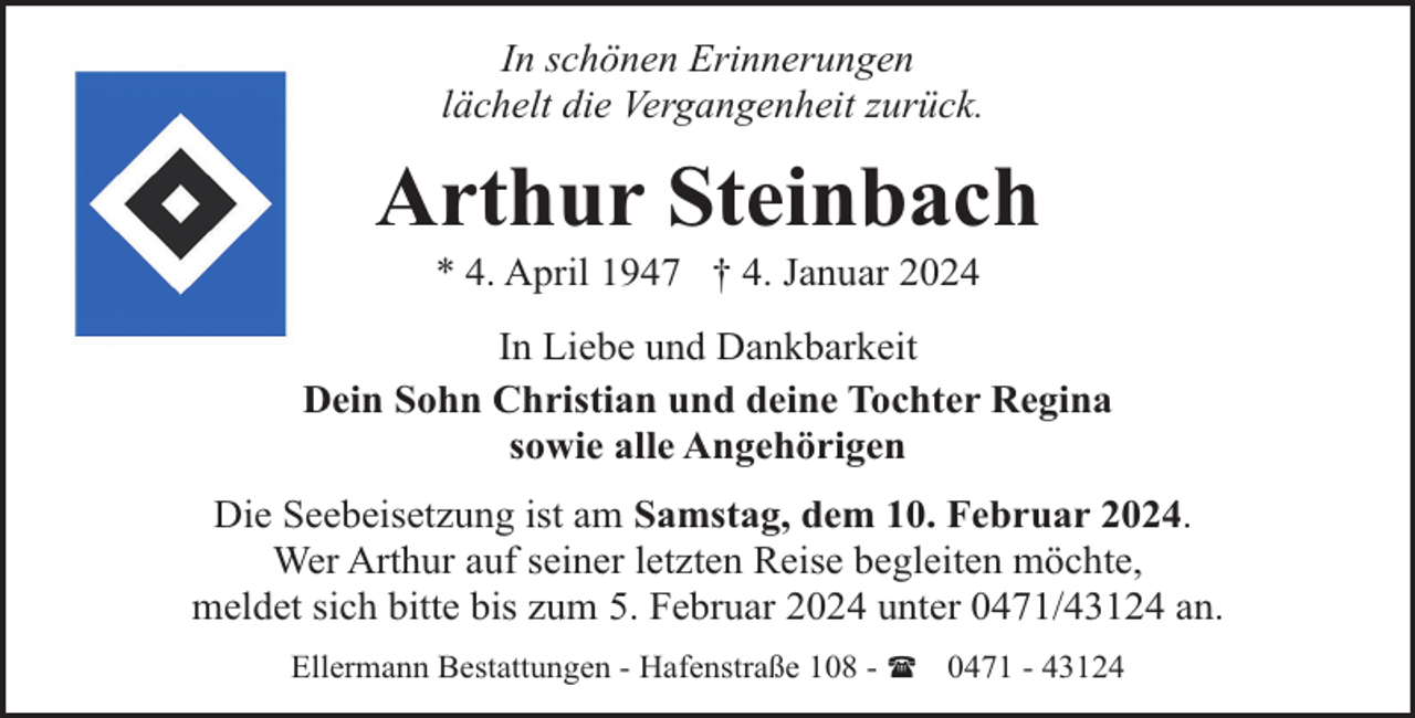 <p>In schönen Erinnerungen<br />lächelt die Vergangenheit zurück.</p><p>Arthur Steinbach<br />* 4. April 1947 † 4. Januar 2024</p><p>In Liebe und Dankbarkeit<br />Dein Sohn Christian und deine Tochter Regina<br />sowie alle Angehörigen<br />Die Seebeisetzung ist am Samstag, dem 10. Februar 2024.<br />Wer Arthur auf seiner letzten Reise begleiten möchte,<br />meldet sich bitte bis zum 5. Februar 2024 unter 0471/43124 an.<br />Ellermann Bestattungen - Hafenstraße 108 - ( 0471 - 43124</p>
