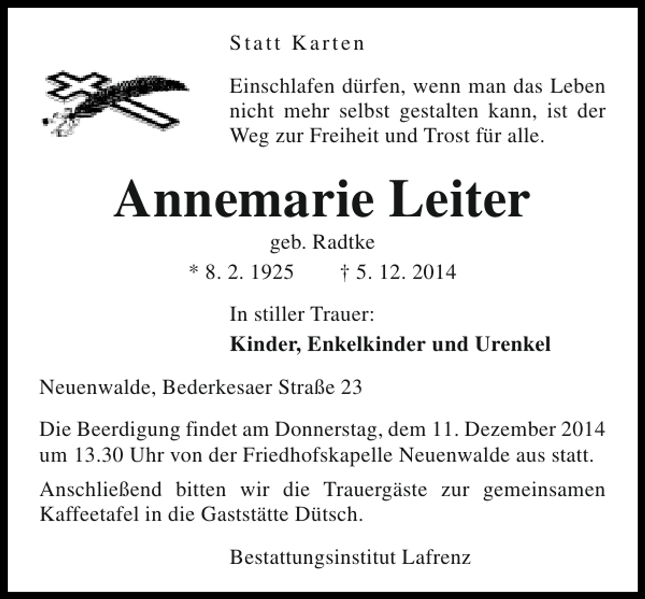 <p>Statt Karten<br />Einschlafen dürfen, wenn man das Leben<br />nicht mehr selbst gestalten kann, ist der<br />Weg zur Freiheit und Trost für alle.</p><p>Annemarie Leiter<br />geb. Radtke<br />* 8. 2. 1925<br />† 5. 12. 2014</p><p>In stiller Trauer:<br />Kinder, Enkelkinder und Urenkel<br />Neuenwalde, Bederkesaer Straße 23<br />Die Beerdigung findet am Donnerstag, dem 11. Dezember 2014<br />um 13.30 Uhr von der Friedhofskapelle Neuenwalde aus statt.<br />Anschließend bitten wir die Trauergäste zur gemeinsamen<br />Kaffeetafel in die Gaststätte Dütsch.<br />Bestattungsinstitut Lafrenz</p>