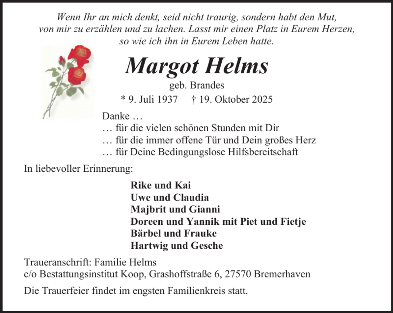 <p>Wenn Ihr an mich denkt, seid nicht traurig, sondern habt den Mut,<br />von mir zu erzählen und zu lachen. Lasst mir einen Platz in Eurem Herzen,<br />so wie ich ihn in Eurem Leben hatte.</p><p>Margot Helms</p><p>geb. Brandes<br />* 9. Juli 1937 † 19. Oktober 2025<br />Danke …<br />… für die vielen schönen Stunden mit Dir<br />… für die immer offene Tür und Dein großes Herz<br />… für Deine Bedingungslose Hilfsbereitschaft<br />In liebevoller Erinnerung:<br />Rike und Kai<br />Uwe und Claudia<br />Majbrit und Gianni<br />Doreen und Yannik mit Piet und Fietje<br />Bärbel und Frauke<br />Hartwig und Gesche<br />Traueranschrift: Familie Helms<br />c/o Bestattungsinstitut Koop, Grashoffstraße 6, 27570 Bremerhaven<br />Die Trauerfeier findet im engsten Familienkreis statt.</p>