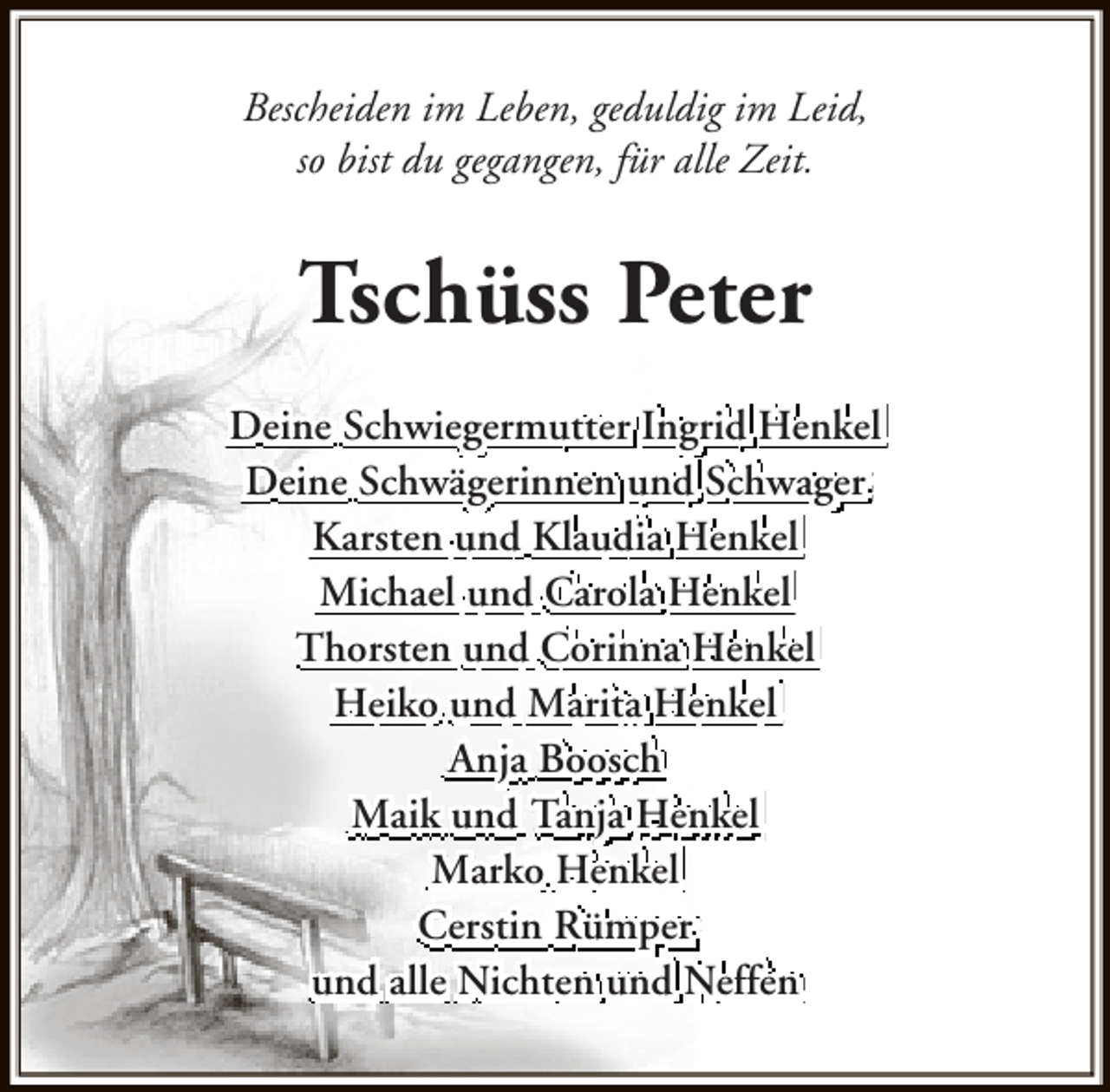 <p>Bescheiden im Leben, geduldig im Leid,<br />so bist du gegangen, für alle Zeit.</p>
<p>Tschüss Peter<br />Deine Schwiegermutter Ingrid Henkel<br />Deine Schwägerinnen und Schwager<br />Karsten und Klaudia Henkel<br />Michael und Carola Henkel<br />Thorsten und Corinna Henkel<br />Heiko und Marita Henkel<br />Anja Boosch<br />Maik und Tanja Henkel<br />Marko Henkel<br />Cerstin Rümper<br />und alle Nichten und Neffen</p>