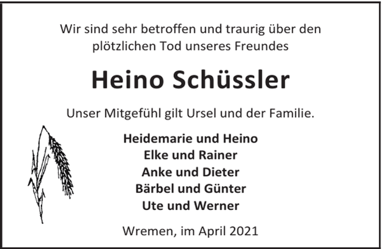 <p>Wir sind sehr betroffen und traurig über den<br />plötzlichen Tod unseres Freundes</p><p>Heino Schüssler<br />Unser Mitgefühl gilt Ursel und der Familie.<br />Heidemarie und Heino<br />Elke und Rainer<br />Anke und Dieter<br />Bärbel und Günter<br />Ute und Werner<br />Wremen, im April 2021</p>
