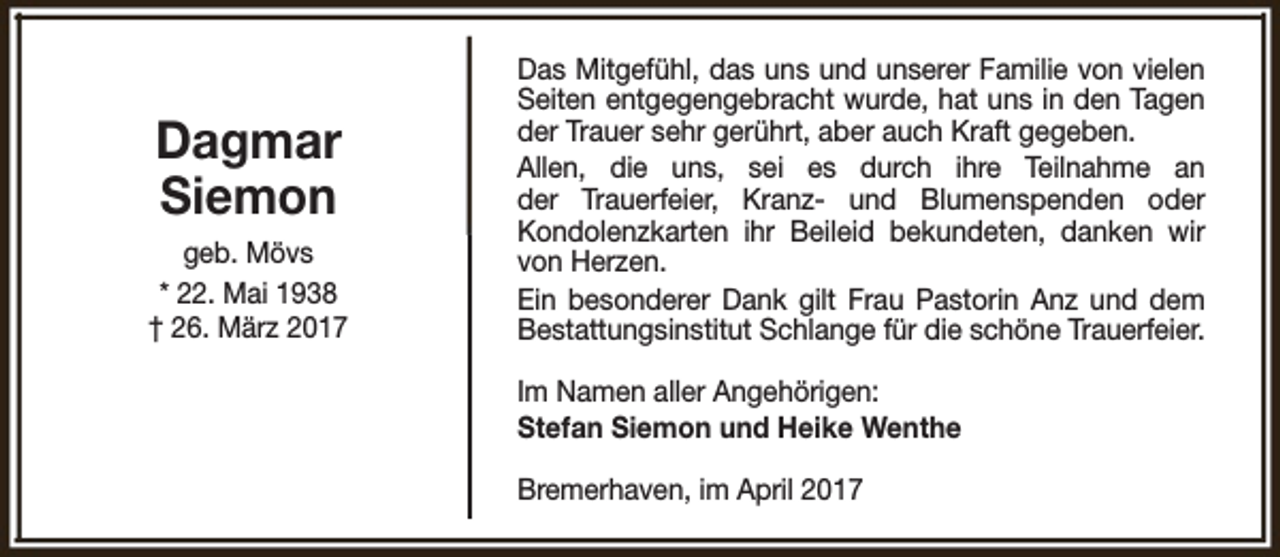 <p>Dagmar<br />Siemon<br />geb. Mövs<br />* 22. Mai 1938<br />† 26. März 2017</p><p>Das Mitgefühl, das uns und unserer Familie von vielen<br />Seiten entgegengebracht wurde, hat uns in den Tagen<br />der Trauer sehr gerührt, aber auch Kraft gegeben.<br />Allen, die uns, sei es durch ihre Teilnahme an<br />der Trauerfeier, Kranz- und Blumenspenden oder<br />Kondolenzkarten ihr Beileid bekundeten, danken wir<br />von Herzen.<br />Ein besonderer Dank gilt Frau Pastorin Anz und dem<br />Bestattungsinstitut Schlange für die schöne Trauerfeier.<br />Im Namen aller Angehörigen:<br />Stefan Siemon und Heike Wenthe<br />Bremerhaven, im April 2017</p>