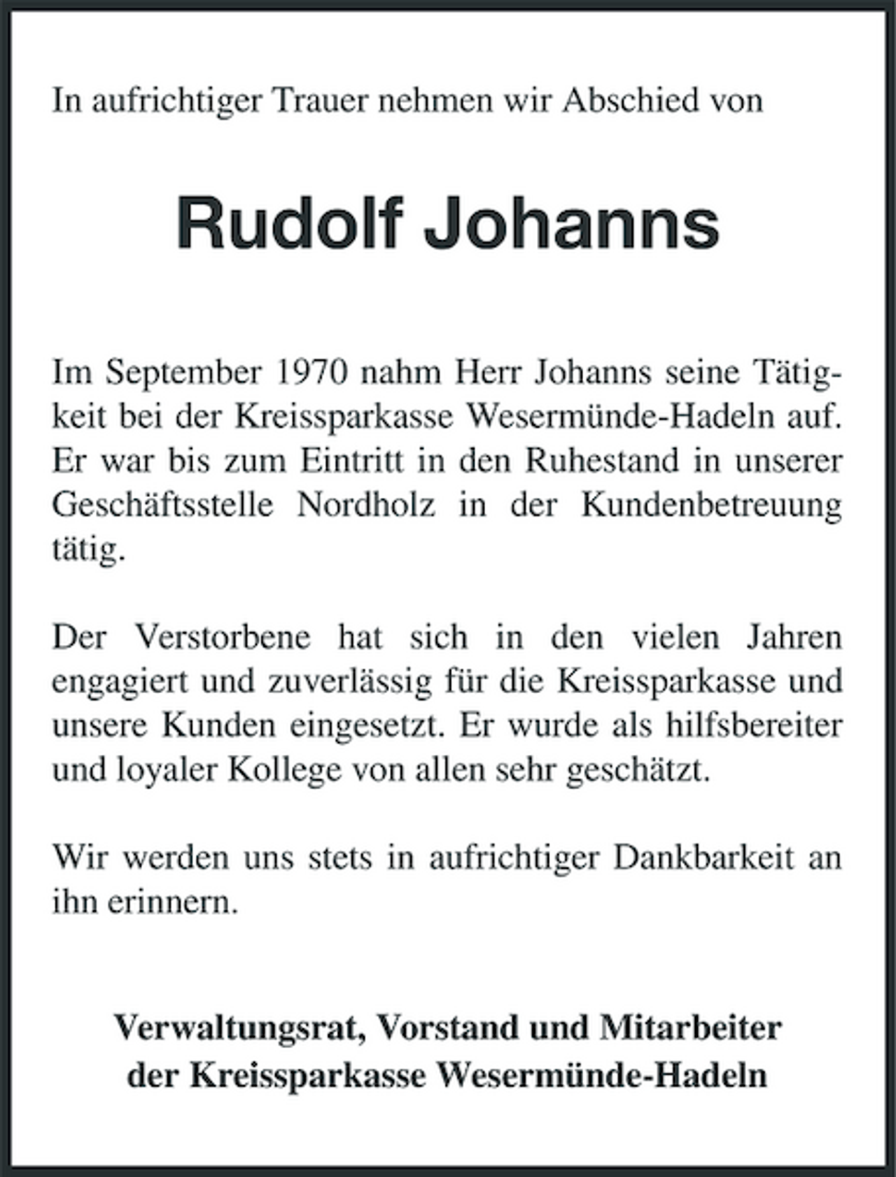 <p>In aufrichtiger Trauer nehmen wir Abschied von</p><p>Rudolf Johanns<br />Im September 1970 nahm Herr Johanns seine Tätigkeit bei der Kreissparkasse Wesermünde-Hadeln auf. Er war bis zum Eintritt in den Ruhestand in unserer Geschäftsstelle Nordholz in der Kundenbetreuung tätig. Der Verstorbene hat sich in den vielen Jahren engagiert und zuverlässig für die Kreissparkasse und unsere Kunden eingesetzt. Er wurde als hilfsbereiter und loyaler Kollege von allen sehr geschätzt. Wir werden uns stets in aufrichtiger Dankbarkeit an ihn erinnern.</p><p>Verwaltungsrat, Vorstand und Mitarbeiter der Kreissparkasse Wesermünde-Hadeln</p>