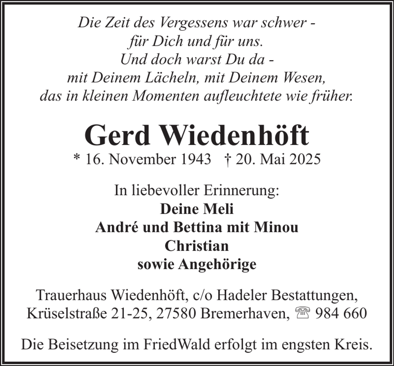 <p>Die Zeit des Vergessens war schwer für Dich und für uns.<br />Und doch warst Du da mit Deinem Lächeln, mit Deinem Wesen,<br />das in kleinen Momenten aufleuchtete wie früher.</p><p>Gerd Wiedenhöft</p><p>* 16. November 1943 † 20. Mai 2025<br />In liebevoller Erinnerung:<br />Deine Meli<br />André und Bettina mit Minou<br />Christian<br />sowie Angehörige<br />Trauerhaus Wiedenhöft, c/o Hadeler Bestattungen,<br />Krüselstraße 21-25, 27580 Bremerhaven, ' 984 660<br />Die Beisetzung im FriedWald erfolgt im engsten Kreis.</p>