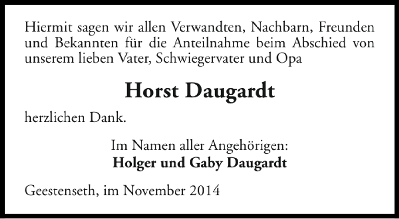 <p>Hiermit sagen wir allen Verwandten, Nachbarn, Freunden<br />und Bekannten für die Anteilnahme beim Abschied von<br />unserem lieben Vater, Schwiegervater und Opa</p><p>Horst Daugardt<br />herzlichen Dank.<br />Im Namen aller Angehörigen:<br />Holger und Gaby Daugardt<br />Geestenseth, im November 2014</p>