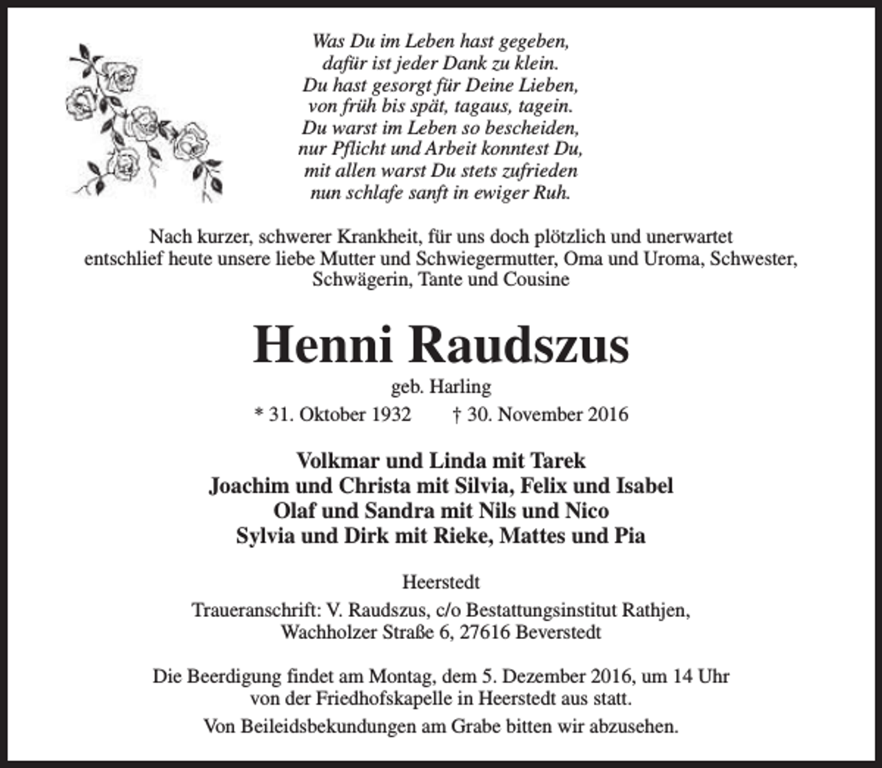 <p>Was Du im Leben hast gegeben,<br />dafür ist jeder Dank zu klein.<br />Du hast gesorgt für Deine Lieben,<br />von früh bis spät, tagaus, tagein.<br />Du warst im Leben so bescheiden,<br />nur Pflicht und Arbeit konntest Du,<br />mit allen warst Du stets zufrieden<br />nun schlafe sanft in ewiger Ruh.<br />Nach kurzer, schwerer Krankheit, für uns doch plötzlich und unerwartet<br />entschlief heute unsere liebe Mutter und Schwiegermutter, Oma und Uroma, Schwester,<br />Schwägerin, Tante und Cousine</p><p>Henni Raudszus<br />geb. Harling<br />* 31. Oktober 1932<br />† 30. November 2016</p><p>Volkmar und Linda mit Tarek<br />Joachim und Christa mit Silvia, Felix und Isabel<br />Olaf und Sandra mit Nils und Nico<br />Sylvia und Dirk mit Rieke, Mattes und Pia<br />Heerstedt<br />Traueranschrift: V. Raudszus, c/o Bestattungsinstitut Rathjen,<br />Wachholzer Straße 6, 27616 Beverstedt<br />Die Beerdigung findet am Montag, dem 5. Dezember 2016, um 14 Uhr<br />von der Friedhofskapelle in Heerstedt aus statt.<br />Von Beileidsbekundungen am Grabe bitten wir abzusehen.</p>