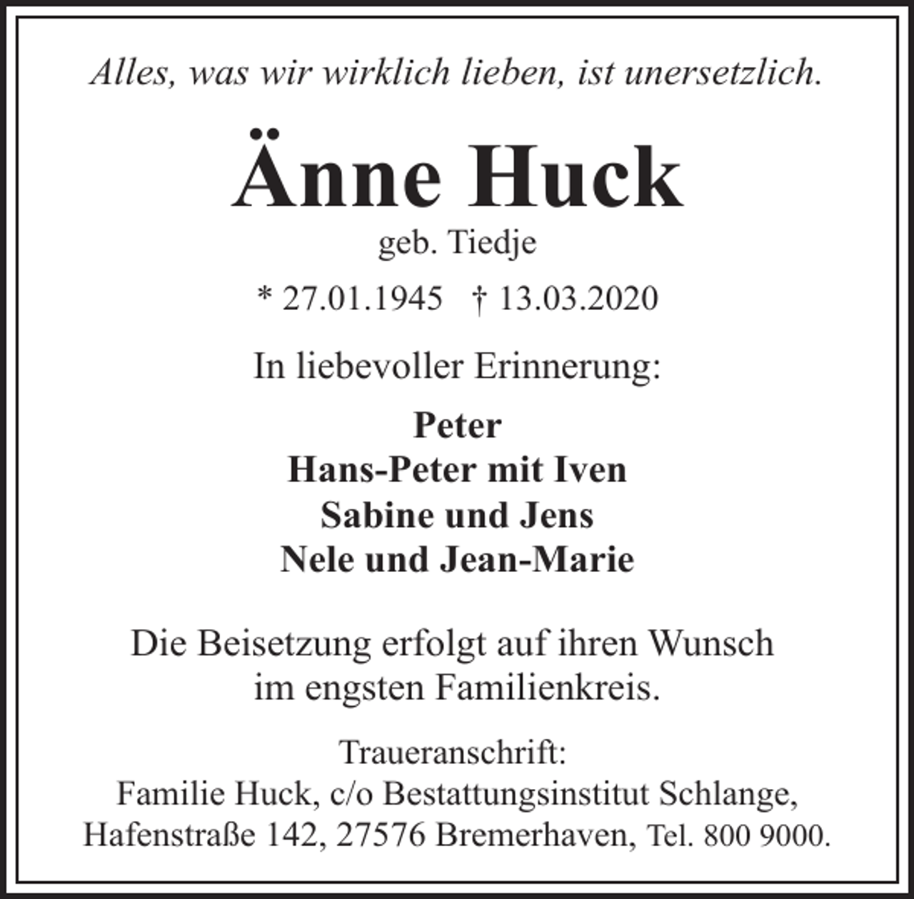 <p>Alles, was wir wirklich lieben, ist unersetzlich.</p>
<p>Änne Huck<br />geb. Tiedje</p>
<p>* 27.01.1945 † 13.03.2020</p>
<p>In liebevoller Erinnerung:<br />Peter<br />Hans-Peter mit Iven<br />Sabine und Jens<br />Nele und Jean-Marie<br />Die Beisetzung erfolgt auf ihren Wunsch<br />im engsten Familienkreis.<br />Traueranschrift:<br />Familie Huck, c/o Bestattungsinstitut Schlange,<br />Hafenstraße 142, 27576 Bremerhaven, Tel. 800 9000.</p>