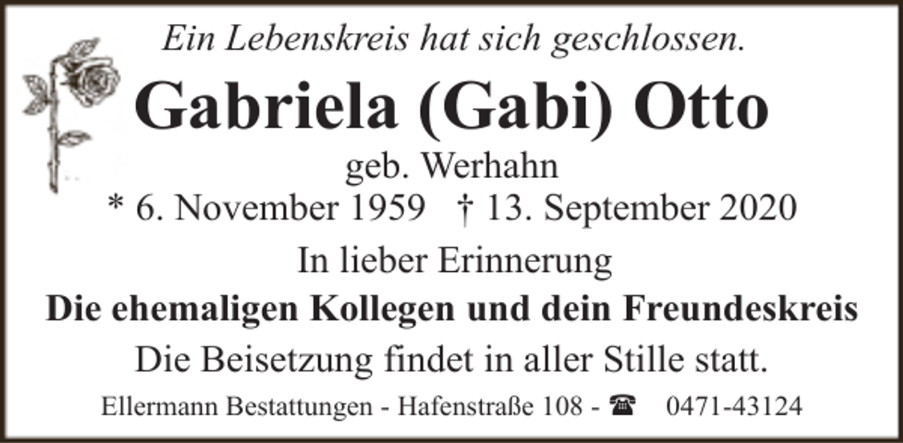 <p>Ein Lebenskreis hat sich geschlossen.</p><p>Gabriela (Gabi) Otto</p><p>geb. Werhahn<br />* 6. November 1959 † 13. September 2020<br />In lieber Erinnerung<br />Die ehemaligen Kollegen und dein Freundeskreis<br />Die Beisetzung findet in aller Stille statt.<br />Ellermann Bestattungen - Hafenstraße 108 - (</p><p>0471-43124</p>