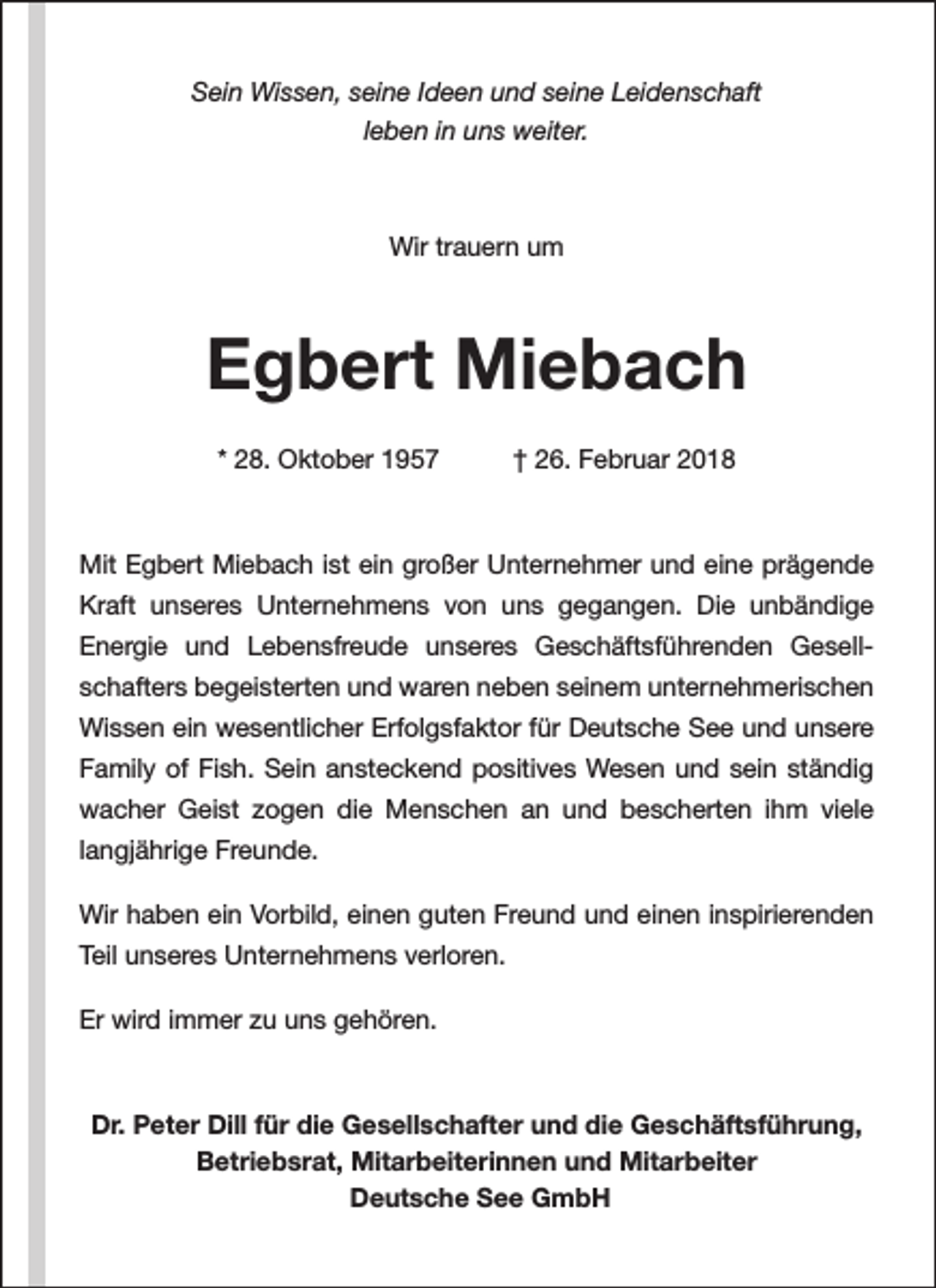 <p>Sein Wissen, seine Ideen und seine Leidenschaft<br />leben in uns weiter.</p><p>Wir trauern um</p><p>Egbert Miebach<br />* 28. Oktober 1957</p><p>† 26. Februar 2018</p><p>Mit Egbert Miebach ist ein großer Unternehmer und eine prägende<br />Kraft unseres Unternehmens von uns gegangen. Die unbändige<br />Energie und Lebensfreude unseres Geschäftsführenden Gesellschafters begeisterten und waren neben seinem unternehmerischen<br />Wissen ein wesentlicher Erfolgsfaktor für Deutsche See und unsere<br />Family of Fish. Sein ansteckend positives Wesen und sein ständig<br />wacher Geist zogen die Menschen an und bescherten ihm viele<br />langjährige Freunde.<br />Wir haben ein Vorbild, einen guten Freund und einen inspirierenden<br />Teil unseres Unternehmens verloren.<br />Er wird immer zu uns gehören.</p><p>Dr. Peter Dill für die Gesellschafter und die Geschäftsführung,<br />Betriebsrat, Mitarbeiterinnen und Mitarbeiter<br />Deutsche See GmbH</p>