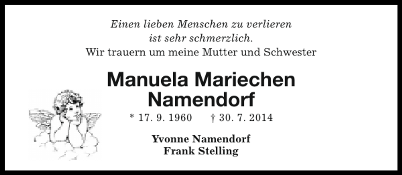 <p>Einen lieben Menschen zu verlieren<br />ist sehr schmerzlich.<br />Wir trauern um meine Mutter und Schwester</p><p>Manuela Mariechen<br />Namendorf<br />* 17. 9. 1960</p><p>† 30. 7. 2014</p><p>Yvonne Namendorf<br />Frank Stelling</p>