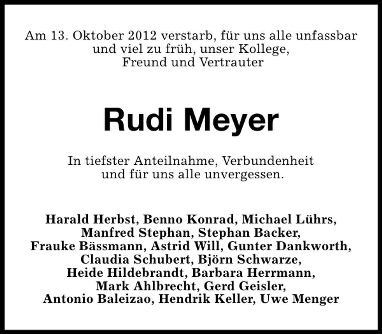 <p>Am 13. Oktober 2012 verstarb, für uns alle unfassbar<br />und viel zu früh, unser Kollege,<br />Freund und Vertrauter</p><p>Rudi Meyer<br />In tiefster Anteilnahme, Verbundenheit<br />und für uns alle unvergessen.<br />Harald Herbst, Benno Konrad, Michael Lührs,<br />Manfred Stephan, Stephan Backer,<br />Frauke Bässmann, Astrid Will, Gunter Dankworth,<br />Claudia Schubert, Björn Schwarze,<br />Heide Hildebrandt, Barbara Herrmann,<br />Mark Ahlbrecht, Gerd Geisler,<br />Antonio Baleizao, Hendrik Keller, Uwe Menger</p>