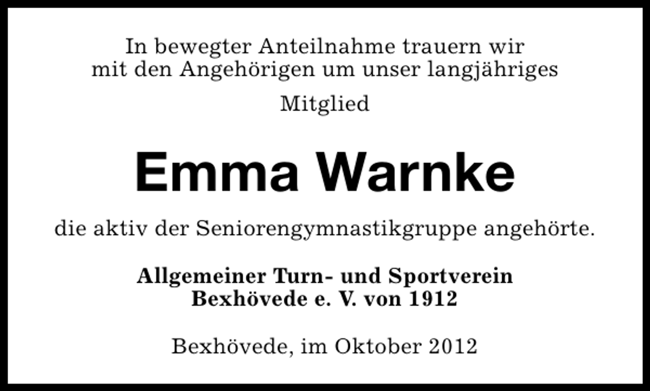 <p>In bewegter Anteilnahme trauern wir<br />mit den Angehörigen um unser langjähriges<br />Mitglied</p><p>Emma Warnke<br />die aktiv der Seniorengymnastikgruppe angehörte.<br />Allgemeiner Turn- und Sportverein<br />Bexhövede e. V. von 1912<br />Bexhövede, im Oktober 2012</p>