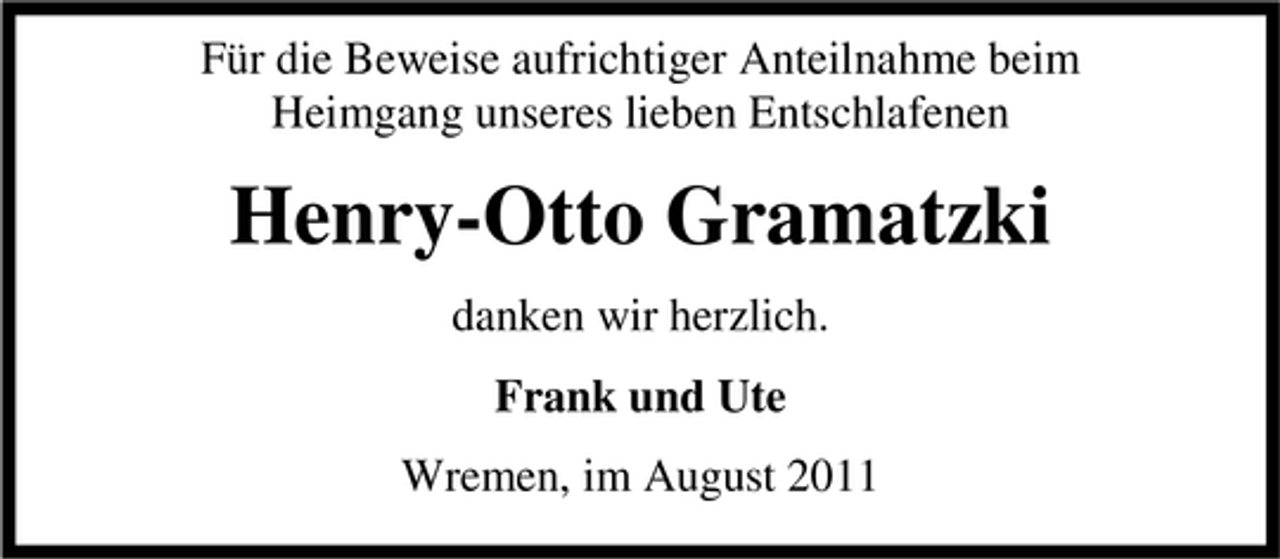 <p>Für die Beweise aufrichtiger Anteilnahme beim<br />Heimgang unseres lieben Entschlafenen</p><p>Henry-Otto Gramatzki<br />danken wir herzlich.<br />Frank und Ute<br />Wremen, im August 2011</p>
