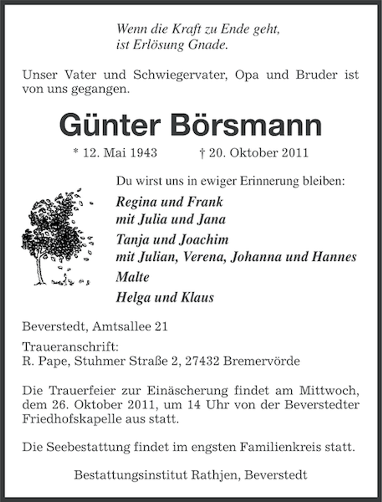 <p>Wenn die Kraft zu Ende geht,<br />ist Erlösung Gnade.<br />Unser Vater und Schwiegervater, Opa und Bruder ist<br />von uns gegangen.</p><p>Günter Börsmann<br />* 12. Mai 1943</p><p>† 20. Oktober 2011</p><p>Du wirst uns in ewiger Erinnerung bleiben:</p><p>Regina und Frank<br />mit Julia und Jana<br />Tanja und Joachim<br />mit Julian, Verena, Johanna und Hannes<br />Malte<br />Helga und Klaus<br />Beverstedt, Amtsallee 21<br />Traueranschrift:<br />R. Pape, Stuhmer Straße 2, 27432 Bremervörde<br />Die Trauerfeier zur Einäscherung findet am Mittwoch,<br />dem 26. Oktober 2011, um 14 Uhr von der Beverstedter<br />Friedhofskapelle aus statt.<br />Die Seebestattung findet im engsten Familienkreis statt.<br />Bestattungsinstitut Rathjen, Beverstedt</p>