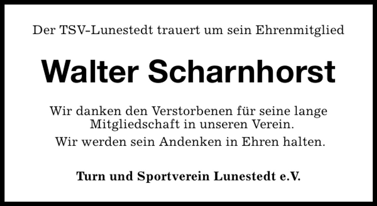 <p>Der TSV-Lunestedt trauert um sein Ehrenmitglied</p><p>Walter Scharnhorst<br />Wir danken den Verstorbenen für seine lange<br />Mitgliedschaft in unseren Verein.<br />Wir werden sein Andenken in Ehren halten.<br />Turn und Sportverein Lunestedt e.V.</p>