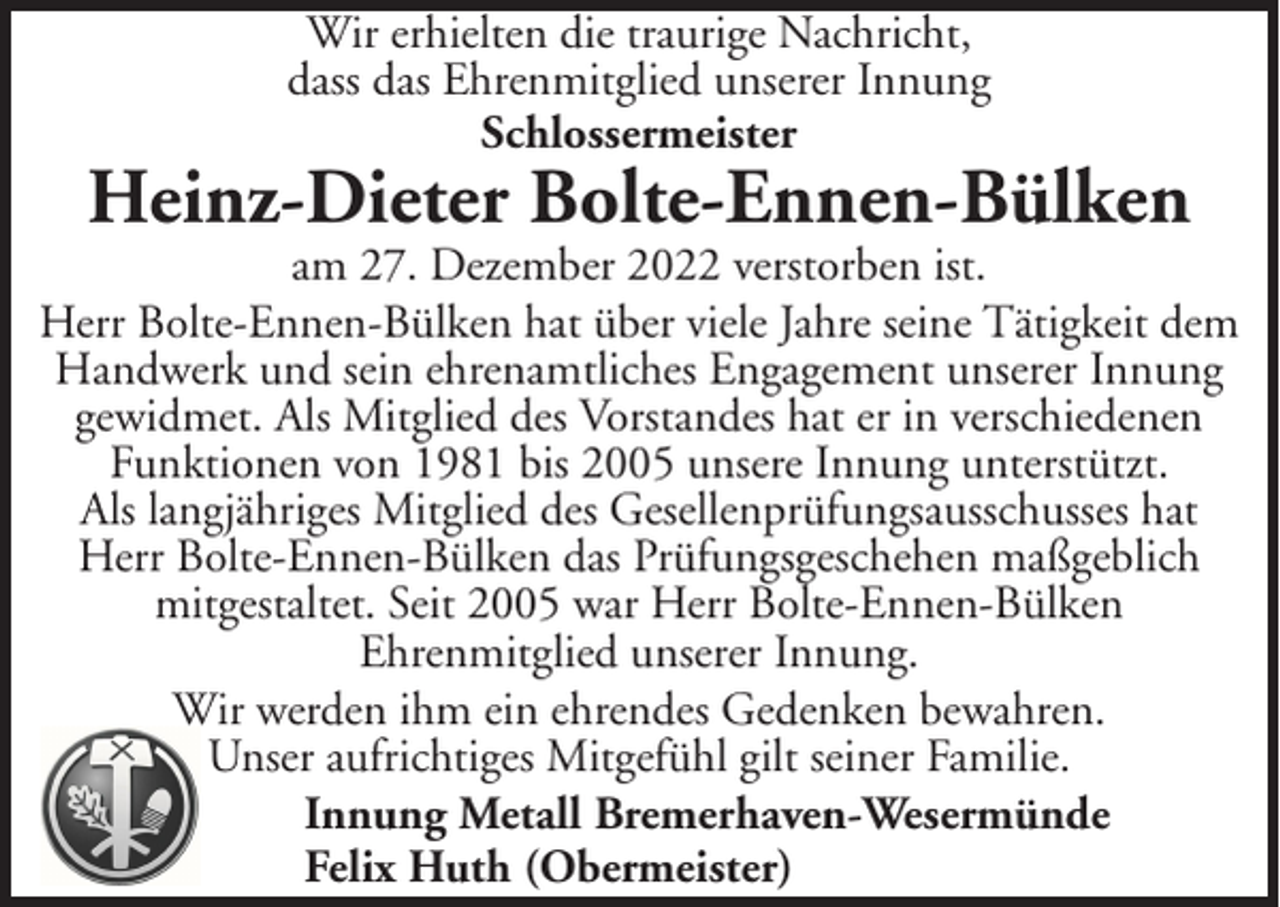 <p>Wir erhielten die traurige Nachricht,<br />dass das Ehrenmitglied unserer Innung<br />Schlossermeister</p><p>Heinz-Dieter Bolte-Ennen-Bülken</p><p>am 27. Dezember 2022 verstorben ist.<br />Herr Bolte-Ennen-Bülken hat über viele Jahre seine Tätigkeit dem<br />Handwerk und sein ehrenamtliches Engagement unserer Innung<br />gewidmet. Als Mitglied des Vorstandes hat er in verschiedenen<br />Funktionen von 1981 bis 2005 unsere Innung unterstützt.<br />Als langjähriges Mitglied des Gesellenprüfungsausschusses hat<br />Herr Bolte-Ennen-Bülken das Prüfungsgeschehen maßgeblich<br />mitgestaltet. Seit 2005 war Herr Bolte-Ennen-Bülken<br />Ehrenmitglied unserer Innung.<br />Wir werden ihm ein ehrendes Gedenken bewahren.<br />Unser aufrichtiges Mitgefühl gilt seiner Familie.<br />Innung Metall Bremerhaven-Wesermünde<br />Felix Huth (Obermeister)</p>