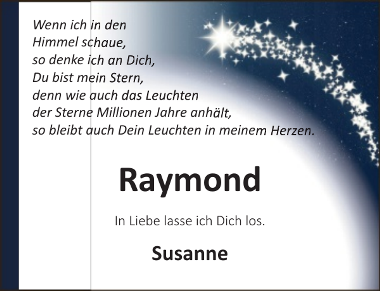 <p>Wenn ich in den<br />Himmel schaue,<br />so denke ich an Dich,<br />Du bist meein Stern,<br />denn wie auch das Leuchten<br />der Sterne Millionen Jahre anhält,<br />so bleibt auch Dein Leuchten in meinem Herzen.</p><p>Raymond<br />In Liebe lasse ich Dich los.</p><p>Susanne</p>