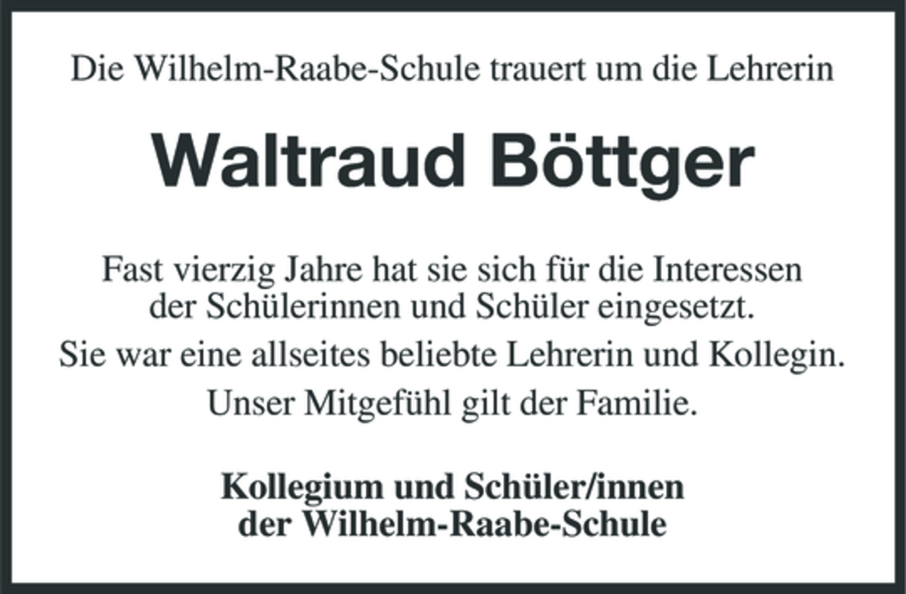 <p>Die Wilhelm-Raabe-Schule trauert um die Lehrerin</p><p>Waltraud Böttger<br />Fast vierzig Jahre hat sie sich für die Interessen der Schülerinnen und Schüler eingesetzt. Sie war eine allseites beliebte Lehrerin und Kollegin. Unser Mitgefühl gilt der Familie. Kollegium und Schüler/innen der Wilhelm-Raabe-Schule</p>