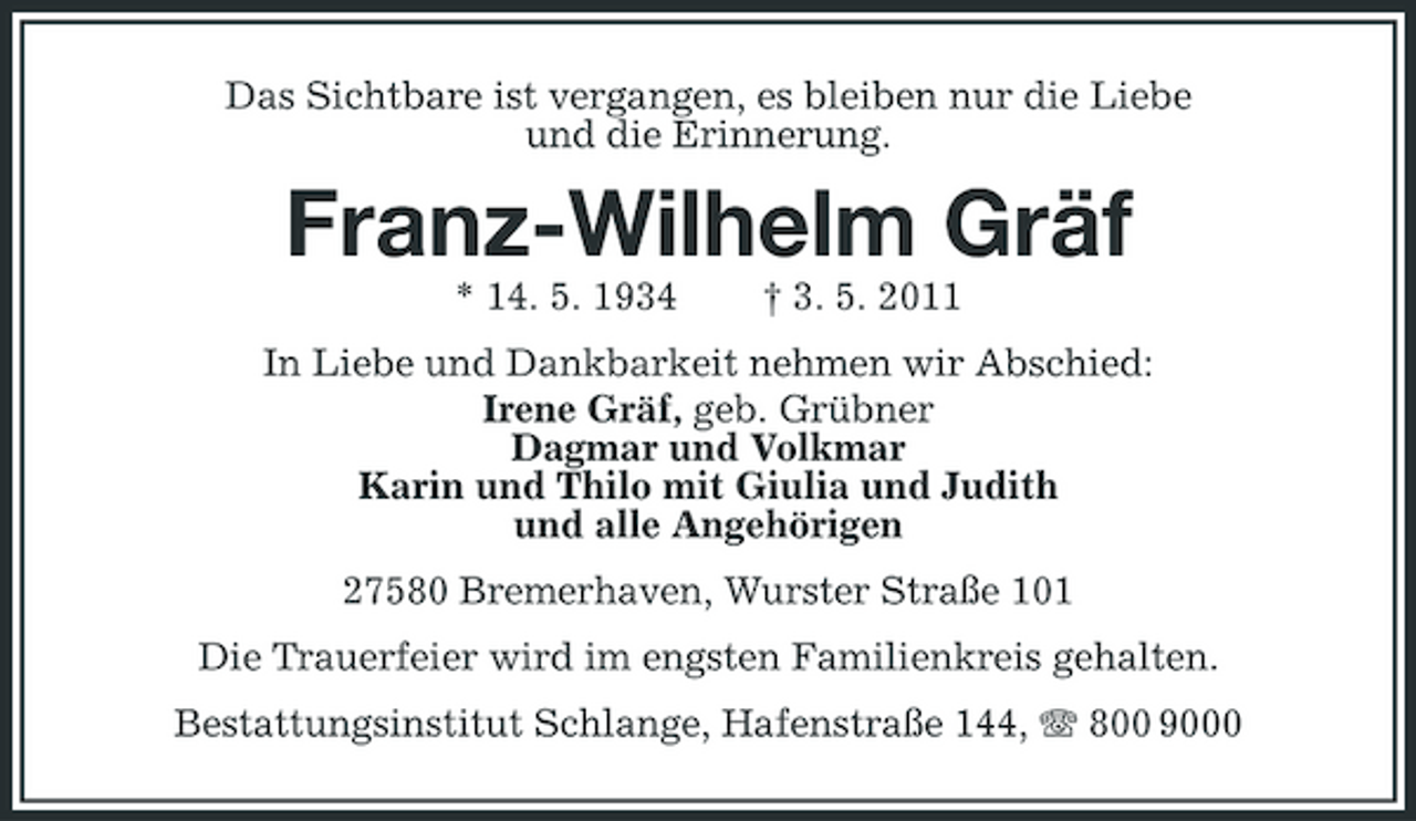 <p>Das Sichtbare ist vergangen, es bleiben nur die Liebe und die Erinnerung.</p><p>Franz-Wilhelm Gräf<br />* 14. 5. 1934 † 3. 5. 2011 In Liebe und Dankbarkeit nehmen wir Abschied: Irene Gräf, geb. Grübner Dagmar und Volkmar Karin und Thilo mit Giulia und Judith und alle Angehörigen 27580 Bremerhaven, Wurster Straße 101 Die Trauerfeier wird im engsten Familienkreis gehalten. Bestattungsinstitut Schlange, Hafenstraße 144, 800 9000</p>