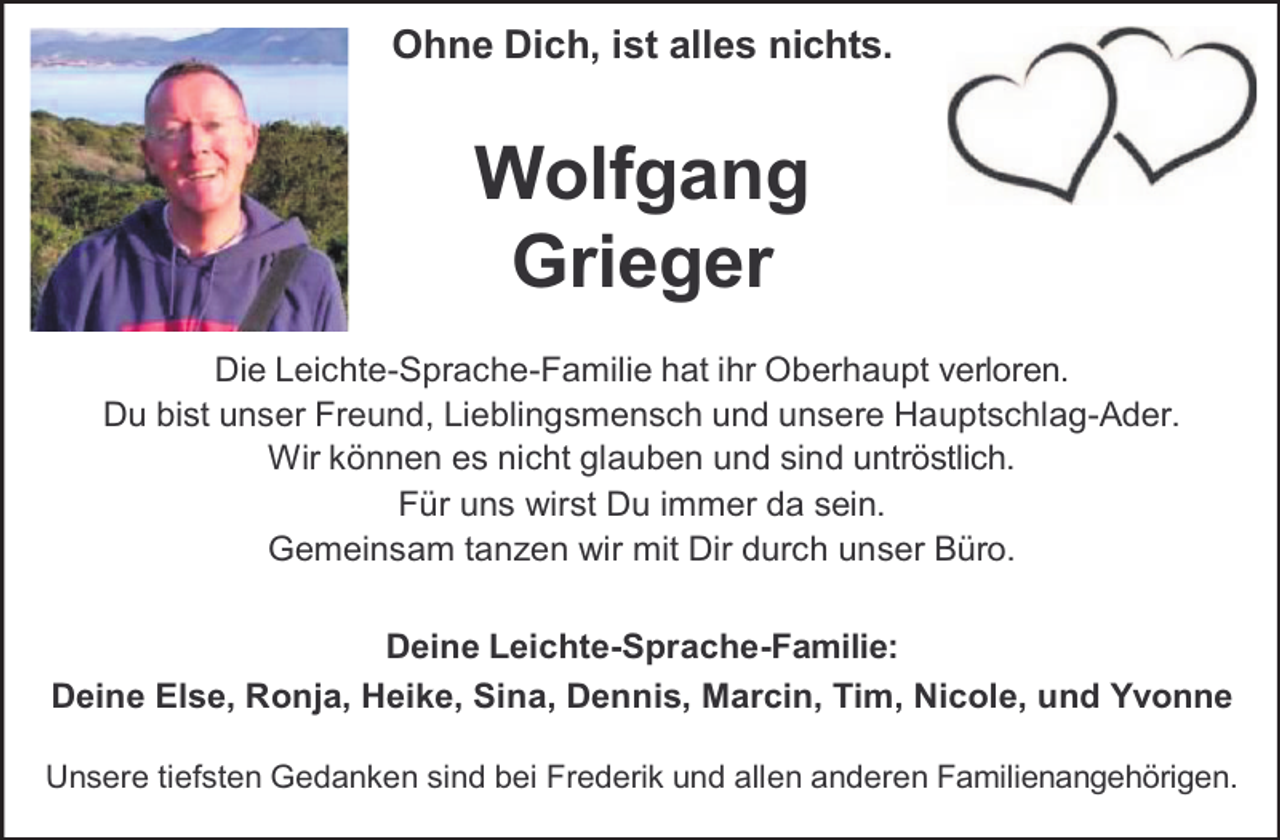 <p>Ohne Dich, ist alles nichts.</p><p>Wolfgang<br />Grieger<br />Die Leichte-Sprache-Familie hat ihr Oberhaupt verloren.<br />Du bist unser Freund, Lieblingsmensch und unsere Hauptschlag-Ader.<br />Wir können es nicht glauben und sind untröstlich.<br />Für uns wirst Du immer da sein.<br />Gemeinsam tanzen wir mit Dir durch unser Büro.<br />Deine Leichte-Sprache-Familie:<br />Deine Else, Ronja, Heike, Sina, Dennis, Marcin, Tim, Nicole, und Yvonne<br />Unsere tiefsten Gedanken sind bei Frederik und allen anderen Familienangehörigen.</p>