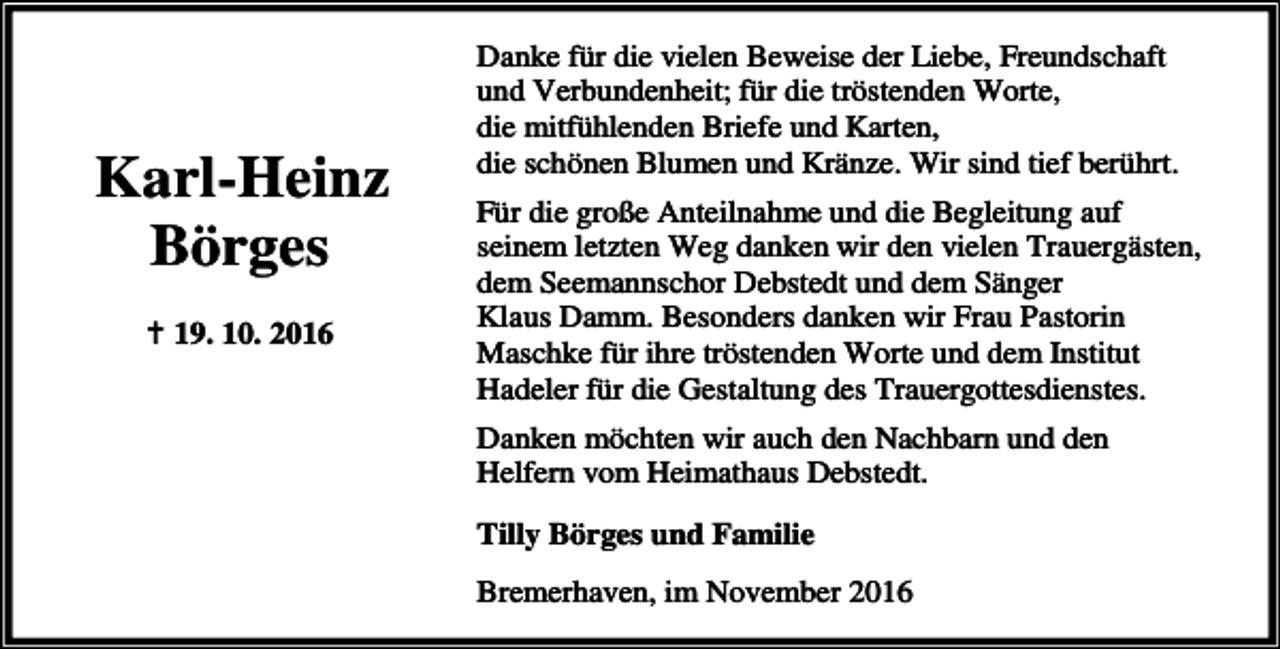 <p>Karl-Heinz<br />Börges<br />B 19. 10. 2016</p><p>Danke für die vielen Beweise der Liebe, Freundschaft<br />und Verbundenheit; für die tröstenden Worte,<br />die mitfühlenden Briefe und Karten,<br />die schönen Blumen und Kränze. Wir sind tief berührt.<br />Für die große Anteilnahme und die Begleitung auf<br />seinem letzten Weg danken wir den vielen Trauergästen,<br />dem Seemannschor Debstedt und dem Sänger<br />Klaus Damm. Besonders danken wir Frau Pastorin<br />Maschke für ihre tröstenden Worte und dem Institut<br />Hadeler für die Gestaltung des Trauergottesdienstes.<br />Danken möchten wir auch den Nachbarn und den<br />Helfern vom Heimathaus Debstedt.<br />Tilly Börges und Familie<br />Bremerhaven, im November 2016</p>