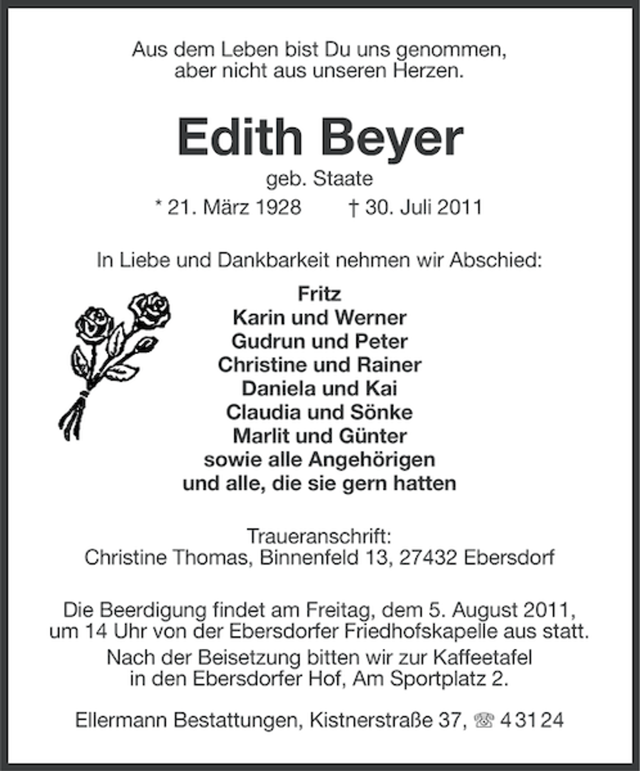 <p>Aus dem Leben bist Du uns genommen,<br />aber nicht aus unseren Herzen.</p><p>Edith Beyer<br />geb. Staate<br />* 21. März 1928<br />† 30. Juli 2011<br />In Liebe und Dankbarkeit nehmen wir Abschied:<br />Fritz<br />Karin und Werner<br />Gudrun und Peter<br />Christine und Rainer<br />Daniela und Kai<br />Claudia und Sönke<br />Marlit und Günter<br />sowie alle Angehörigen<br />und alle, die sie gern hatten<br />Traueranschrift:<br />Christine Thomas, Binnenfeld 13, 27432 Ebersdorf<br />Die Beerdigung findet am Freitag, dem 5. August 2011,<br />um 14 Uhr von der Ebersdorfer Friedhofskapelle aus statt.<br />Nach der Beisetzung bitten wir zur Kaffeetafel<br />in den Ebersdorfer Hof, Am Sportplatz 2.<br />Ellermann Bestattungen, Kistnerstraße 37, 4 31 24</p>