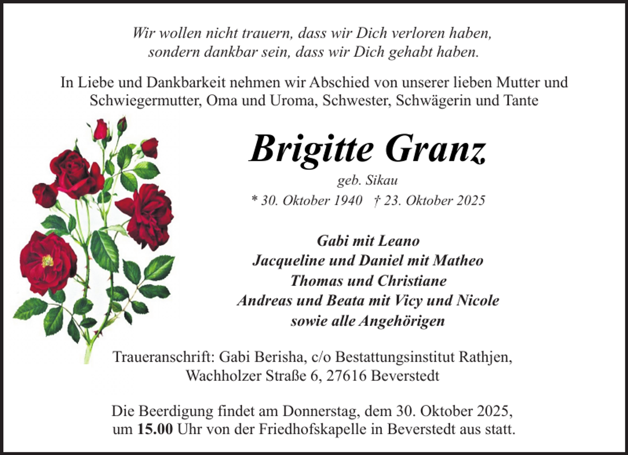 <p>Wir wollen nicht trauern, dass wir Dich verloren haben,<br />sondern dankbar sein, dass wir Dich gehabt haben.<br />In Liebe und Dankbarkeit nehmen wir Abschied von unserer lieben Mutter und<br />Schwiegermutter, Oma und Uroma, Schwester, Schwägerin und Tante</p><p>Brigitte Granz<br />geb. Sikau<br />* 30. Oktober 1940 † 23. Oktober 2025</p><p>Gabi mit Leano<br />Jacqueline und Daniel mit Matheo<br />Thomas und Christiane<br />Andreas und Beata mit Vicy und Nicole<br />sowie alle Angehörigen<br />Traueranschrift: Gabi Berisha, c/o Bestattungsinstitut Rathjen,<br />Wachholzer Straße 6, 27616 Beverstedt<br />Die Beerdigung findet am Donnerstag, dem 30. Oktober 2025,<br />um 15.00 Uhr von der Friedhofskapelle in Beverstedt aus statt.</p>