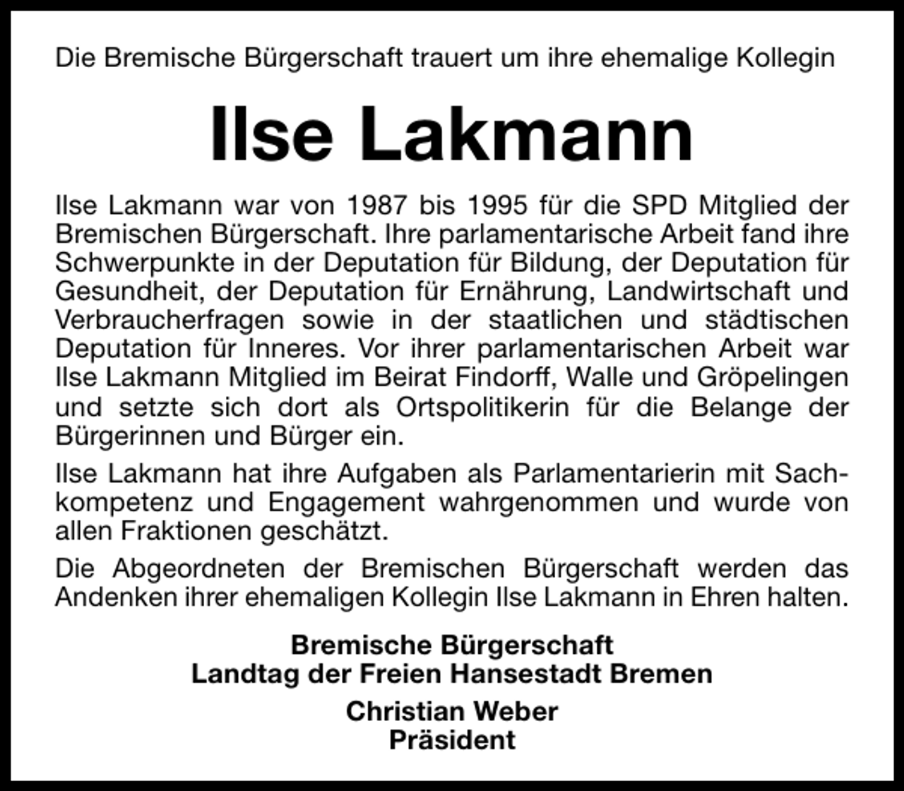 <p>Die Bremische Bürgerschaft trauert um ihre ehemalige Kollegin</p><p>Ilse Lakmann<br />Ilse Lakmann war von 1987 bis 1995 für die SPD Mitglied der<br />Bremischen Bürgerschaft. Ihre parlamentarische Arbeit fand ihre<br />Schwerpunkte in der Deputation für Bildung, der Deputation für<br />Gesundheit, der Deputation für Ernährung, Landwirtschaft und<br />Verbraucherfragen sowie in der staatlichen und städtischen<br />Deputation für Inneres. Vor ihrer parlamentarischen Arbeit war<br />Ilse Lakmann Mitglied im Beirat Findorff, Walle und Gröpelingen<br />und setzte sich dort als Ortspolitikerin für die Belange der<br />Bürgerinnen und Bürger ein.<br />Ilse Lakmann hat ihre Aufgaben als Parlamentarierin mit Sachkompetenz und Engagement wahrgenommen und wurde von<br />allen Fraktionen geschätzt.<br />Die Abgeordneten der Bremischen Bürgerschaft werden das<br />Andenken ihrer ehemaligen Kollegin Ilse Lakmann in Ehren halten.<br />Bremische Bürgerschaft<br />Landtag der Freien Hansestadt Bremen<br />Christian Weber<br />Präsident</p>