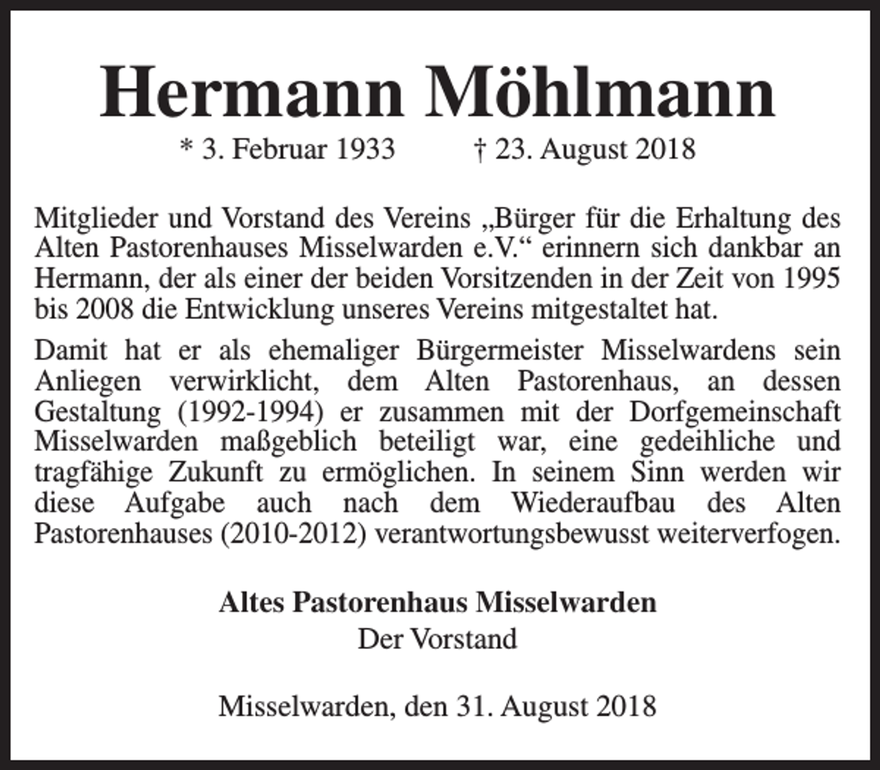 <p>Hermann Möhlmann<br />* 3. Februar 1933</p><p>† 23. August 2018</p><p>Mitglieder und Vorstand des Vereins „Bürger für die Erhaltung des<br />Alten Pastorenhauses Misselwarden e.V.“ erinnern sich dankbar an<br />Hermann, der als einer der beiden Vorsitzenden in der Zeit von 1995<br />bis 2008 die Entwicklung unseres Vereins mitgestaltet hat.<br />Damit hat er als ehemaliger Bürgermeister Misselwardens sein<br />Anliegen verwirklicht, dem Alten Pastorenhaus, an dessen<br />Gestaltung (1992-1994) er zusammen mit der Dorfgemeinschaft<br />Misselwarden maßgeblich beteiligt war, eine gedeihliche und<br />tragfähige Zukunft zu ermöglichen. In seinem Sinn werden wir<br />diese Aufgabe auch nach dem Wiederaufbau des Alten<br />Pastorenhauses (2010-2012) verantwortungsbewusst weiterverfogen.<br />Altes Pastorenhaus Misselwarden<br />Der Vorstand<br />Misselwarden, den 31. August 2018</p>