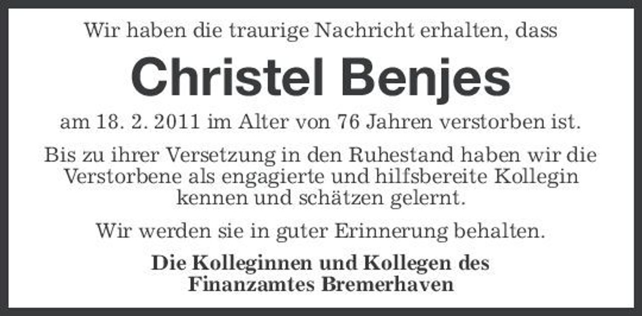 <p>Wir haben die traurige Nachricht erhalten, dass</p><p>Christel Benjes<br />am 18. 2. 2011 im Alter von 76 Jahren verstorben ist. Bis zu ihrer Versetzung in den Ruhestand haben wir die Verstorbene als engagierte und hilfsbereite Kollegin kennen und schätzen gelernt. Wir werden sie in guter Erinnerung behalten. Die Kolleginnen und Kollegen des Finanzamtes Bremerhaven</p>